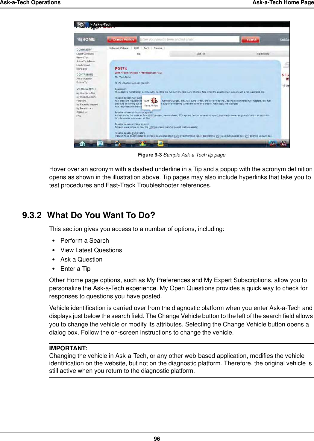 96Ask-a-Tech Operations Ask-a-Tech Home PageFigure 9-3 Sample Ask-a-Tech tip pageHover over an acronym with a dashed underline in a Tip and a popup with the acronym definition opens as shown in the illustration above. Tip pages may also include hyperlinks that take you to test procedures and Fast-Track Troubleshooter references.9.3.2  What Do You Want To Do?This section gives you access to a number of options, including:•Perform a Search•View Latest Questions•Ask a Question•Enter a TipOther Home page options, such as My Preferences and My Expert Subscriptions, allow you to personalize the Ask-a-Tech experience. My Open Questions provides a quick way to check for responses to questions you have posted.Vehicle identification is carried over from the diagnostic platform when you enter Ask-a-Tech and displays just below the search field. The Change Vehicle button to the left of the search field allows you to change the vehicle or modify its attributes. Selecting the Change Vehicle button opens a dialog box. Follow the on-screen instructions to change the vehicle.IMPORTANT:Changing the vehicle in Ask-a-Tech, or any other web-based application, modifies the vehicle identification on the website, but not on the diagnostic platform. Therefore, the original vehicle is still active when you return to the diagnostic platform.
