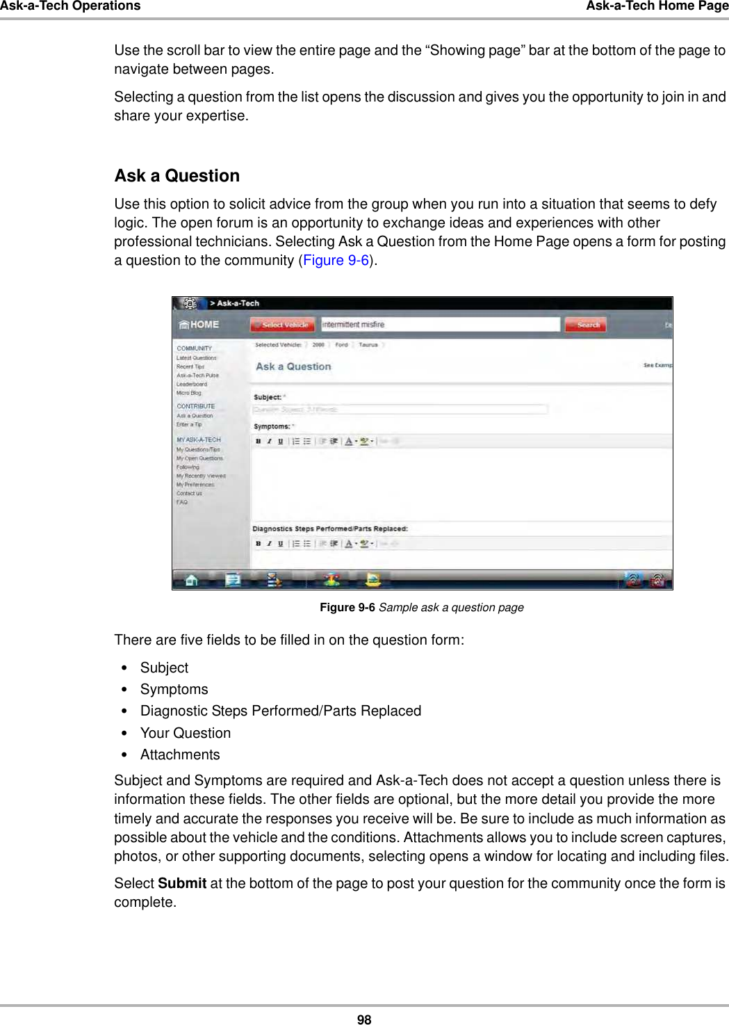 98Ask-a-Tech Operations Ask-a-Tech Home PageUse the scroll bar to view the entire page and the “Showing page” bar at the bottom of the page to navigate between pages.Selecting a question from the list opens the discussion and gives you the opportunity to join in and share your expertise.Ask a QuestionUse this option to solicit advice from the group when you run into a situation that seems to defy logic. The open forum is an opportunity to exchange ideas and experiences with other professional technicians. Selecting Ask a Question from the Home Page opens a form for posting a question to the community (Figure 9-6).Figure 9-6 Sample ask a question pageThere are five fields to be filled in on the question form:•Subject•Symptoms•Diagnostic Steps Performed/Parts Replaced•Your Question•AttachmentsSubject and Symptoms are required and Ask-a-Tech does not accept a question unless there is information these fields. The other fields are optional, but the more detail you provide the more timely and accurate the responses you receive will be. Be sure to include as much information as possible about the vehicle and the conditions. Attachments allows you to include screen captures, photos, or other supporting documents, selecting opens a window for locating and including files.Select Submit at the bottom of the page to post your question for the community once the form is complete.