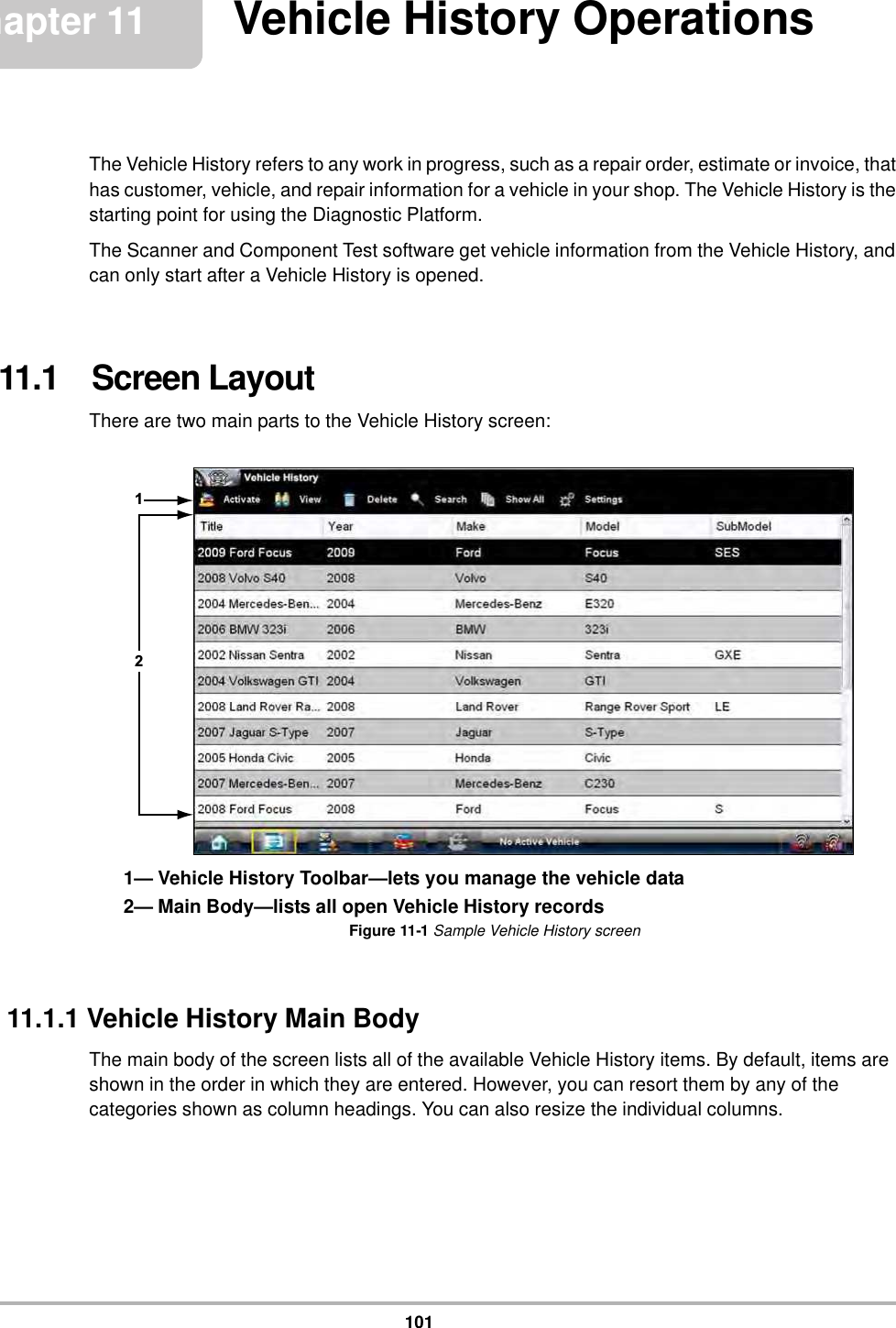 101Chapter 11 Vehicle History OperationsThe Vehicle History refers to any work in progress, such as a repair order, estimate or invoice, that has customer, vehicle, and repair information for a vehicle in your shop. The Vehicle History is the starting point for using the Diagnostic Platform.The Scanner and Component Test software get vehicle information from the Vehicle History, and can only start after a Vehicle History is opened.11.1   Screen LayoutThere are two main parts to the Vehicle History screen:1— Vehicle History Toolbar—lets you manage the vehicle data2— Main Body—lists all open Vehicle History recordsFigure 11-1 Sample Vehicle History screen11.1.1 Vehicle History Main BodyThe main body of the screen lists all of the available Vehicle History items. By default, items are shown in the order in which they are entered. However, you can resort them by any of the categories shown as column headings. You can also resize the individual columns.