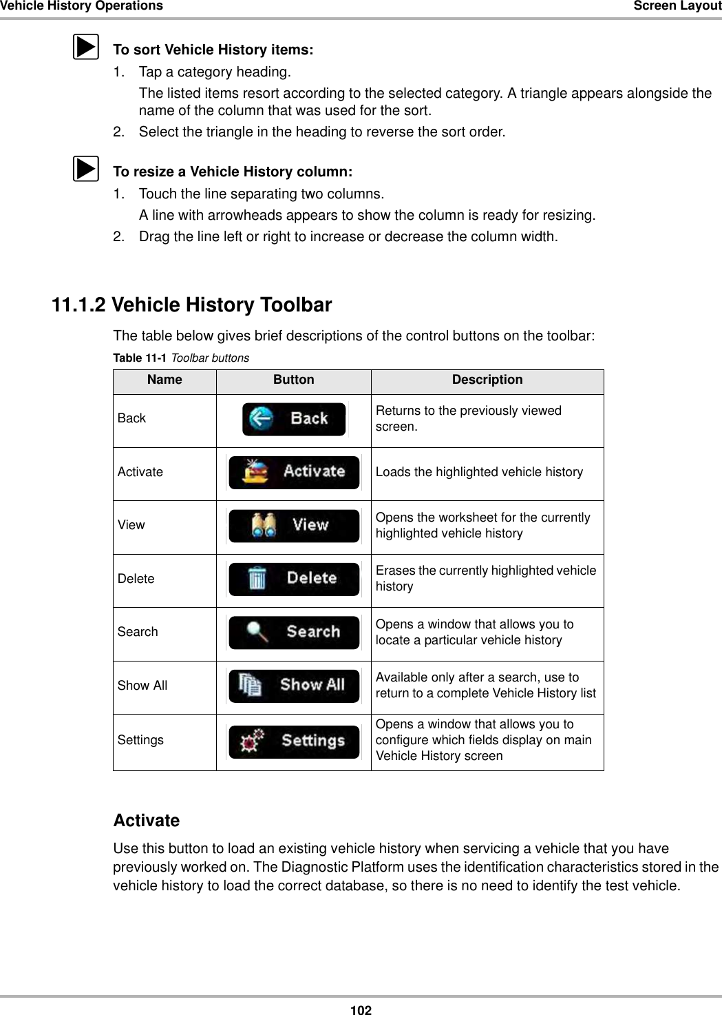 102Vehicle History Operations Screen LayoutzTo sort Vehicle History items:1. Tap a category heading.The listed items resort according to the selected category. A triangle appears alongside the name of the column that was used for the sort.2. Select the triangle in the heading to reverse the sort order.zTo resize a Vehicle History column:1. Touch the line separating two columns.A line with arrowheads appears to show the column is ready for resizing.2. Drag the line left or right to increase or decrease the column width.11.1.2 Vehicle History ToolbarThe table below gives brief descriptions of the control buttons on the toolbar:ActivateUse this button to load an existing vehicle history when servicing a vehicle that you have previously worked on. The Diagnostic Platform uses the identification characteristics stored in the vehicle history to load the correct database, so there is no need to identify the test vehicle.Table 11-1 Toolbar buttonsName Button DescriptionBack Returns to the previously viewed screen.Activate Loads the highlighted vehicle historyView Opens the worksheet for the currently highlighted vehicle historyDelete Erases the currently highlighted vehicle historySearch Opens a window that allows you to locate a particular vehicle historyShow All Available only after a search, use to return to a complete Vehicle History list Settings Opens a window that allows you to configure which fields display on main Vehicle History screen
