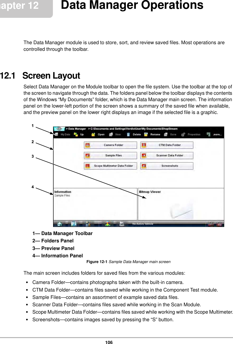 106Chapter 12 Data Manager OperationsThe Data Manager module is used to store, sort, and review saved files. Most operations are controlled through the toolbar.12.1   Screen LayoutSelect Data Manager on the Module toolbar to open the file system. Use the toolbar at the top of the screen to navigate through the data. The folders panel below the toolbar displays the contents of the Windows “My Documents” folder, which is the Data Manager main screen. The information panel on the lower-left portion of the screen shows a summary of the saved file when available, and the preview panel on the lower right displays an image if the selected file is a graphic.1— Data Manager Toolbar2— Folders Panel3— Preview Panel4— Information PanelFigure 12-1 Sample Data Manager main screenThe main screen includes folders for saved files from the various modules:•Camera Folder—contains photographs taken with the built-in camera.•CTM Data Folder—contains files saved while working in the Component Test module.•Sample Files—contains an assortment of example saved data files.•Scanner Data Folder—contains files saved while working in the Scan Module.•Scope Multimeter Data Folder—contains files saved while working with the Scope Multimeter.•Screenshots—contains images saved by pressing the “S” button.