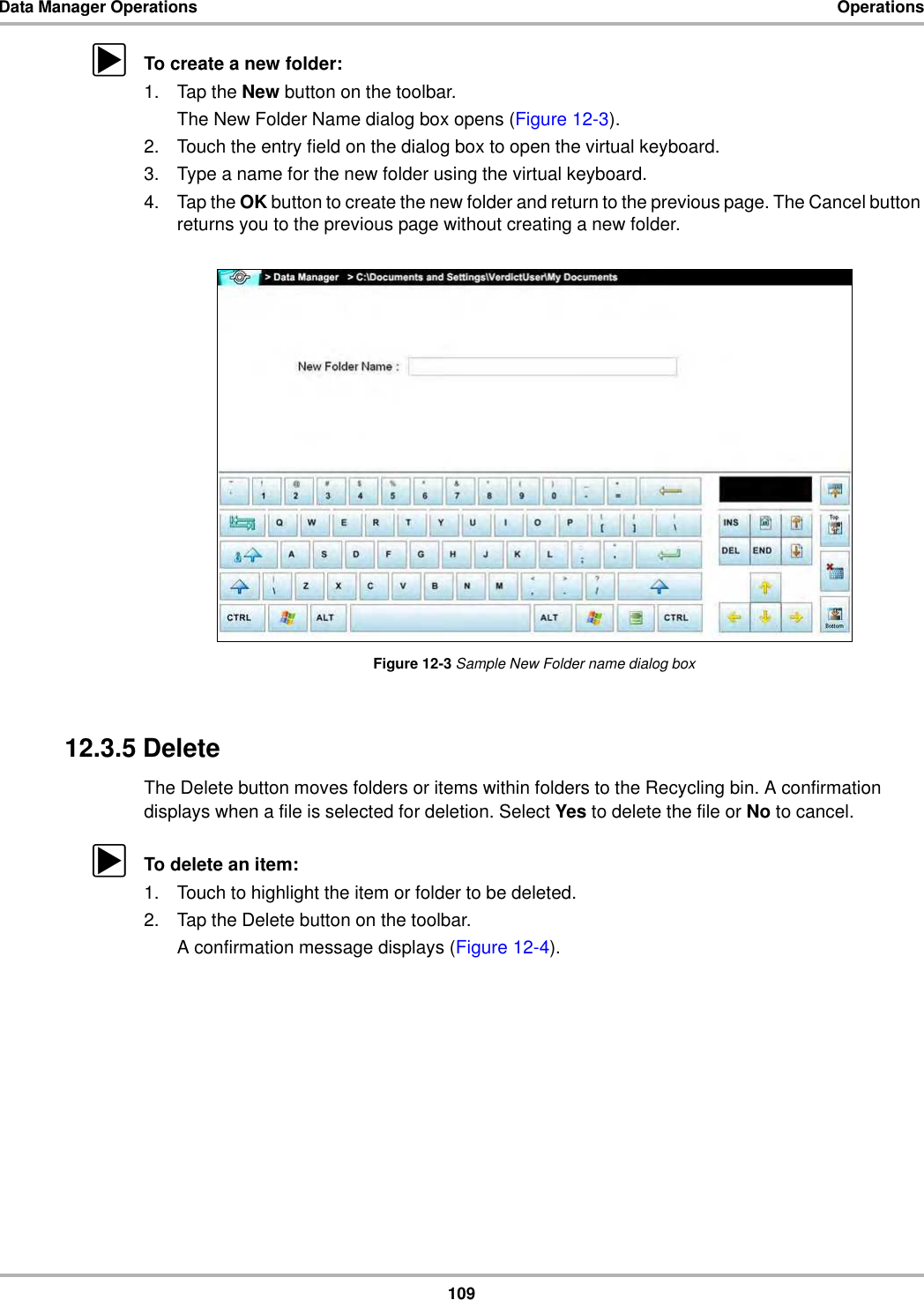 109Data Manager Operations OperationszTo create a new folder:1. Tap the New button on the toolbar.The New Folder Name dialog box opens (Figure 12-3).2. Touch the entry field on the dialog box to open the virtual keyboard.3. Type a name for the new folder using the virtual keyboard.4. Tap the OK button to create the new folder and return to the previous page. The Cancel button returns you to the previous page without creating a new folder.Figure 12-3 Sample New Folder name dialog box12.3.5 DeleteThe Delete button moves folders or items within folders to the Recycling bin. A confirmation displays when a file is selected for deletion. Select Yes to delete the file or No to cancel.zTo delete an item:1. Touch to highlight the item or folder to be deleted.2. Tap the Delete button on the toolbar.A confirmation message displays (Figure 12-4).
