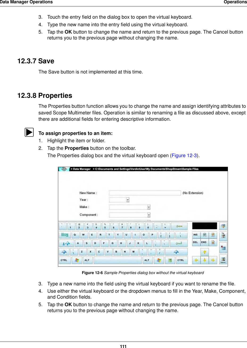 111Data Manager Operations Operations3. Touch the entry field on the dialog box to open the virtual keyboard.4. Type the new name into the entry field using the virtual keyboard.5. Tap the OK button to change the name and return to the previous page. The Cancel button returns you to the previous page without changing the name.12.3.7 SaveThe Save button is not implemented at this time.12.3.8 PropertiesThe Properties button function allows you to change the name and assign identifying attributes to saved Scope Multimeter files. Operation is similar to renaming a file as discussed above, except there are additional fields for entering descriptive information.zTo assign properties to an item:1. Highlight the item or folder.2. Tap the Properties button on the toolbar.The Properties dialog box and the virtual keyboard open (Figure 12-3).Figure 12-6 Sample Properties dialog box without the virtual keyboard3. Type a new name into the field using the virtual keyboard if you want to rename the file.4. Use either the virtual keyboard or the dropdown menus to fill in the Year, Make, Component, and Condition fields.5. Tap the OK button to change the name and return to the previous page. The Cancel button returns you to the previous page without changing the name.