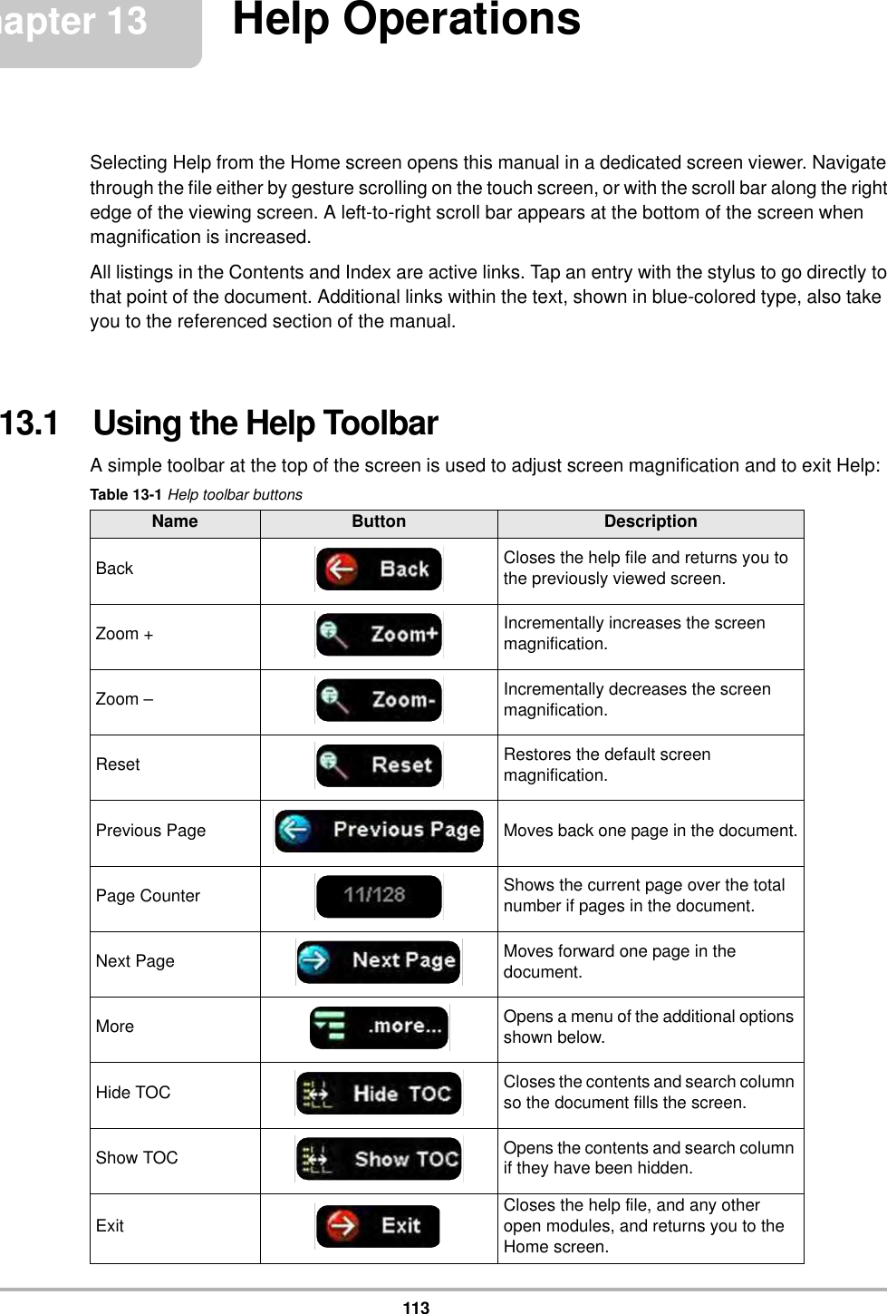 113Chapter 13 Help OperationsSelecting Help from the Home screen opens this manual in a dedicated screen viewer. Navigate through the file either by gesture scrolling on the touch screen, or with the scroll bar along the right edge of the viewing screen. A left-to-right scroll bar appears at the bottom of the screen when magnification is increased.All listings in the Contents and Index are active links. Tap an entry with the stylus to go directly to that point of the document. Additional links within the text, shown in blue-colored type, also take you to the referenced section of the manual.13.1   Using the Help ToolbarA simple toolbar at the top of the screen is used to adjust screen magnification and to exit Help:Table 13-1 Help toolbar buttonsName Button DescriptionBack Closes the help file and returns you to the previously viewed screen.Zoom + Incrementally increases the screen magnification.Zoom – Incrementally decreases the screen magnification.Reset Restores the default screen magnification.Previous Page Moves back one page in the document.Page Counter Shows the current page over the total number if pages in the document.Next Page Moves forward one page in the document.More Opens a menu of the additional options shown below.Hide TOC Closes the contents and search column so the document fills the screen.Show TOC Opens the contents and search column if they have been hidden.Exit Closes the help file, and any other open modules, and returns you to the Home screen.