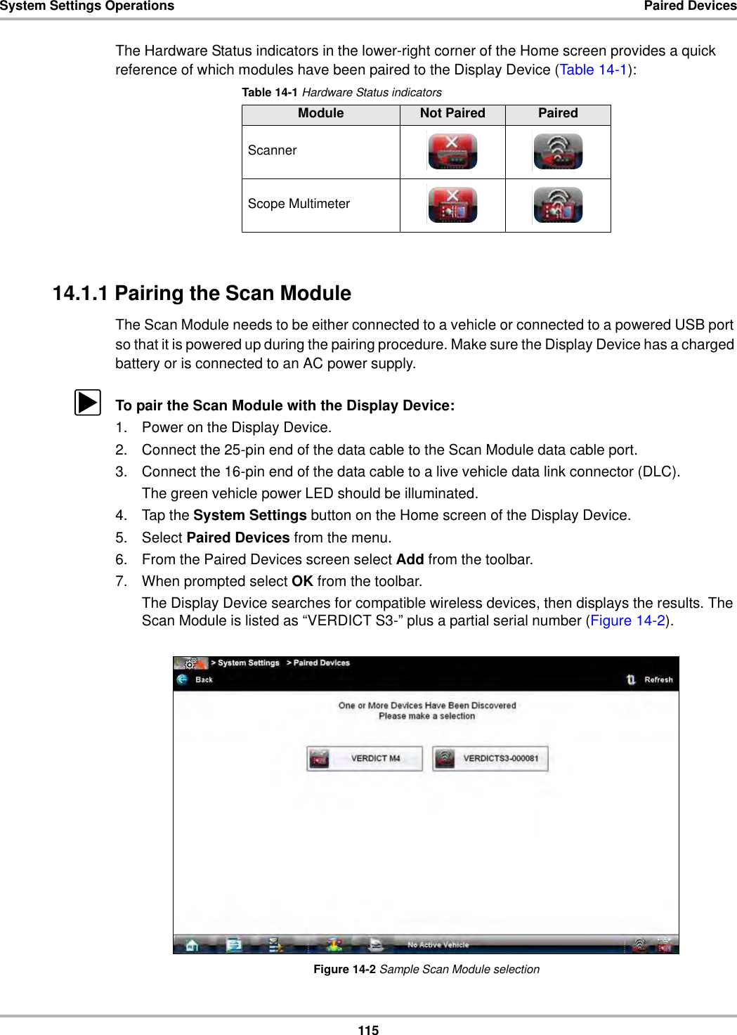 115System Settings Operations Paired DevicesThe Hardware Status indicators in the lower-right corner of the Home screen provides a quick reference of which modules have been paired to the Display Device (Table 14-1):14.1.1 Pairing the Scan ModuleThe Scan Module needs to be either connected to a vehicle or connected to a powered USB port so that it is powered up during the pairing procedure. Make sure the Display Device has a charged battery or is connected to an AC power supply.zTo pair the Scan Module with the Display Device:1. Power on the Display Device.2. Connect the 25-pin end of the data cable to the Scan Module data cable port.3. Connect the 16-pin end of the data cable to a live vehicle data link connector (DLC).The green vehicle power LED should be illuminated.4. Tap the System Settings button on the Home screen of the Display Device.5. Select Paired Devices from the menu.6. From the Paired Devices screen select Add from the toolbar.7. When prompted select OK from the toolbar.The Display Device searches for compatible wireless devices, then displays the results. The Scan Module is listed as “VERDICT S3-” plus a partial serial number (Figure 14-2).Figure 14-2 Sample Scan Module selectionTable 14-1 Hardware Status indicatorsModule Not Paired PairedScannerScope Multimeter