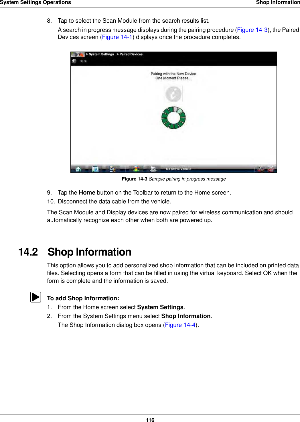 116System Settings Operations Shop Information8. Tap to select the Scan Module from the search results list.A search in progress message displays during the pairing procedure (Figure 14-3), the Paired Devices screen (Figure 14-1) displays once the procedure completes.Figure 14-3 Sample pairing in progress message9. Tap the Home button on the Toolbar to return to the Home screen.10. Disconnect the data cable from the vehicle.The Scan Module and Display devices are now paired for wireless communication and should automatically recognize each other when both are powered up.14.2   Shop InformationThis option allows you to add personalized shop information that can be included on printed data files. Selecting opens a form that can be filled in using the virtual keyboard. Select OK when the form is complete and the information is saved.zTo add Shop Information:1. From the Home screen select System Settings.2. From the System Settings menu select Shop Information.The Shop Information dialog box opens (Figure 14-4).