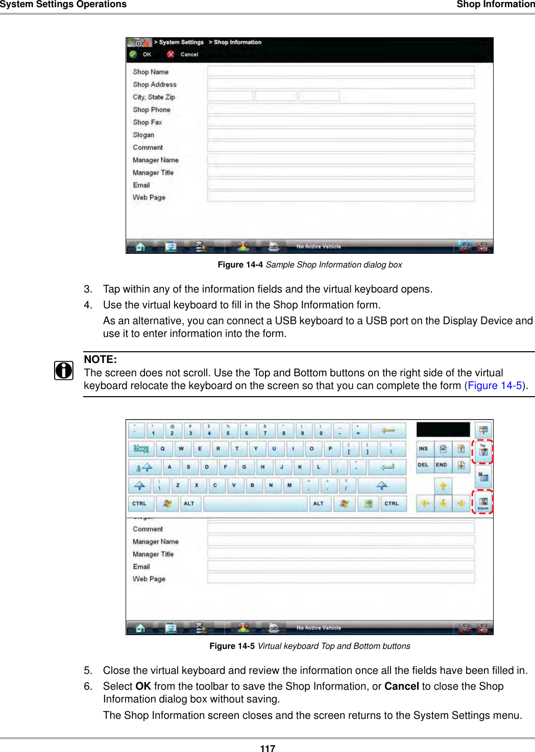 117System Settings Operations Shop InformationFigure 14-4 Sample Shop Information dialog box3. Tap within any of the information fields and the virtual keyboard opens.4. Use the virtual keyboard to fill in the Shop Information form.As an alternative, you can connect a USB keyboard to a USB port on the Display Device and use it to enter information into the form.NOTE:iThe screen does not scroll. Use the Top and Bottom buttons on the right side of the virtual keyboard relocate the keyboard on the screen so that you can complete the form (Figure 14-5).Figure 14-5 Virtual keyboard Top and Bottom buttons5. Close the virtual keyboard and review the information once all the fields have been filled in.6. Select OK from the toolbar to save the Shop Information, or Cancel to close the Shop Information dialog box without saving.The Shop Information screen closes and the screen returns to the System Settings menu.
