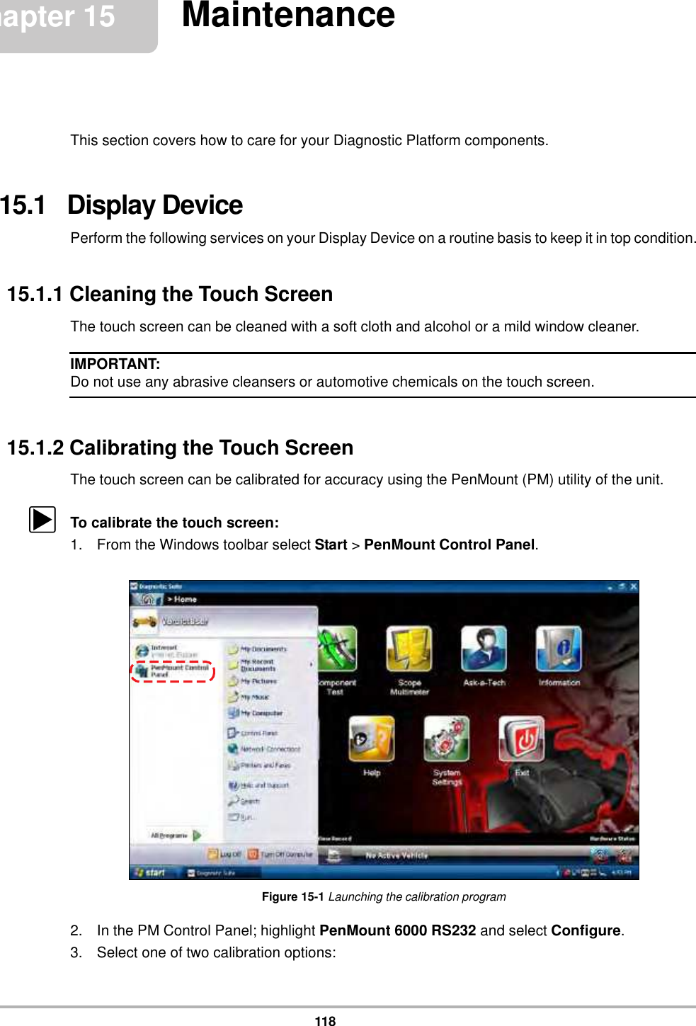 118Chapter 15 MaintenanceThis section covers how to care for your Diagnostic Platform components.15.1   Display DevicePerform the following services on your Display Device on a routine basis to keep it in top condition.15.1.1 Cleaning the Touch ScreenThe touch screen can be cleaned with a soft cloth and alcohol or a mild window cleaner.IMPORTANT:Do not use any abrasive cleansers or automotive chemicals on the touch screen.15.1.2 Calibrating the Touch ScreenThe touch screen can be calibrated for accuracy using the PenMount (PM) utility of the unit.zTo calibrate the touch screen:1. From the Windows toolbar select Start &gt; PenMount Control Panel.Figure 15-1 Launching the calibration program2. In the PM Control Panel; highlight PenMount 6000 RS232 and select Configure.3. Select one of two calibration options: