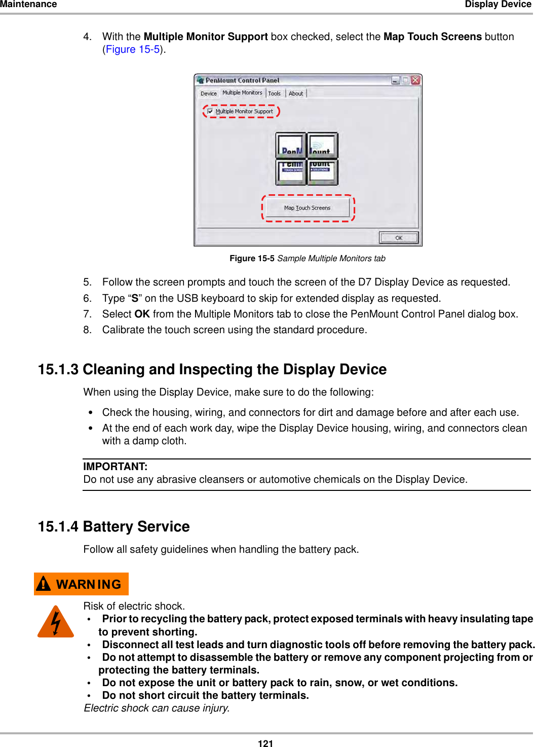 121Maintenance Display Device4. With the Multiple Monitor Support box checked, select the Map Touch Screens button (Figure 15-5).Figure 15-5 Sample Multiple Monitors tab5. Follow the screen prompts and touch the screen of the D7 Display Device as requested.6. Type “S” on the USB keyboard to skip for extended display as requested.7. Select OK from the Multiple Monitors tab to close the PenMount Control Panel dialog box.8. Calibrate the touch screen using the standard procedure.15.1.3 Cleaning and Inspecting the Display DeviceWhen using the Display Device, make sure to do the following:•Check the housing, wiring, and connectors for dirt and damage before and after each use.•At the end of each work day, wipe the Display Device housing, wiring, and connectors clean with a damp cloth.IMPORTANT:Do not use any abrasive cleansers or automotive chemicals on the Display Device.15.1.4 Battery ServiceFollow all safety guidelines when handling the battery pack.:$51 ,1*Risk of electric shock.• Prior to recycling the battery pack, protect exposed terminals with heavy insulating tape to prevent shorting.• Disconnect all test leads and turn diagnostic tools off before removing the battery pack.• Do not attempt to disassemble the battery or remove any component projecting from or protecting the battery terminals.• Do not expose the unit or battery pack to rain, snow, or wet conditions.• Do not short circuit the battery terminals.Electric shock can cause injury.