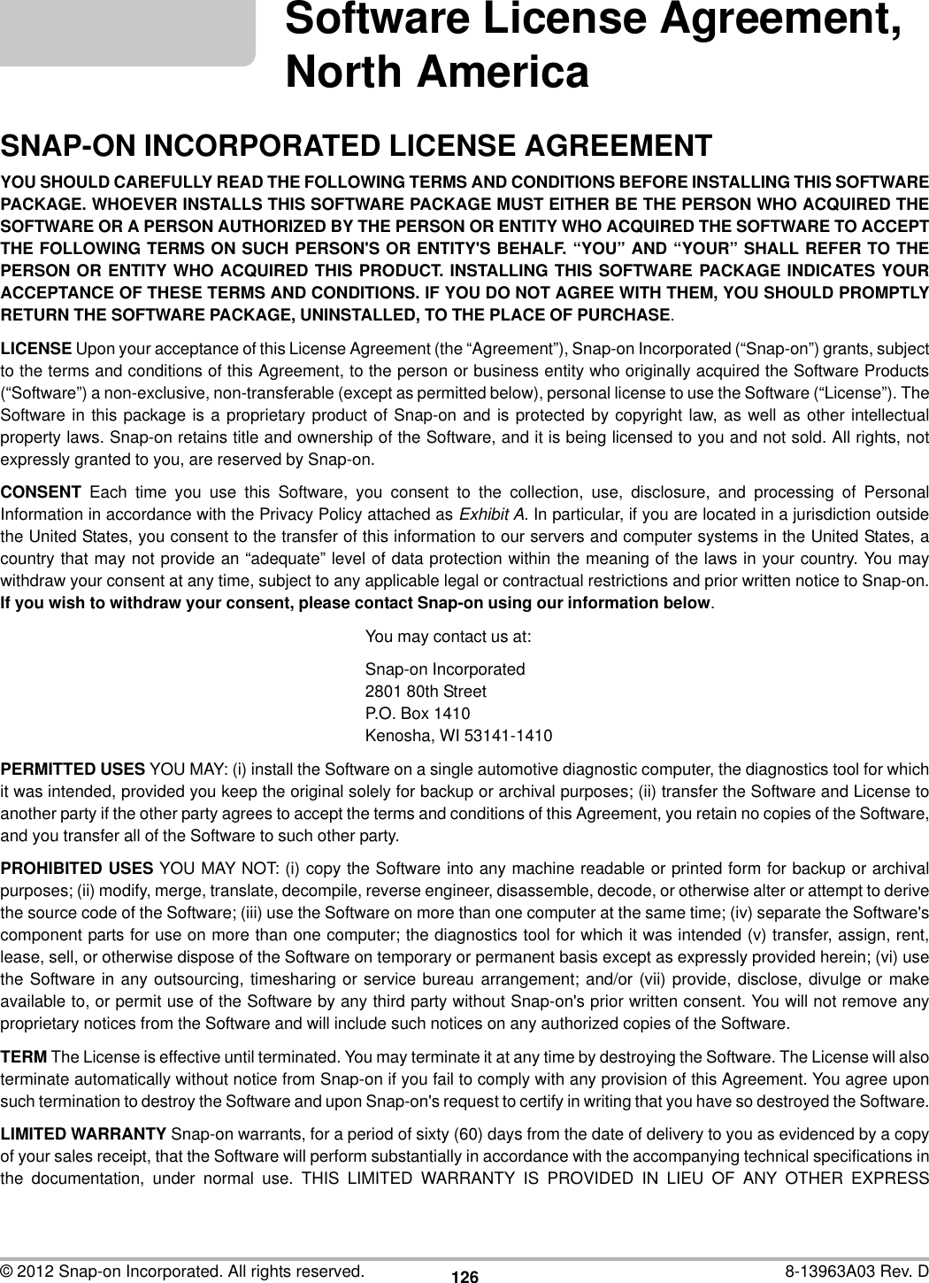 126© 2012 Snap-on Incorporated. All rights reserved. 8-13963A03 Rev. DSoftware License Agreement, North AmericaSNAP-ON INCORPORATED LICENSE AGREEMENTYOU SHOULD CAREFULLY READ THE FOLLOWING TERMS AND CONDITIONS BEFORE INSTALLING THIS SOFTWAREPACKAGE. WHOEVER INSTALLS THIS SOFTWARE PACKAGE MUST EITHER BE THE PERSON WHO ACQUIRED THESOFTWARE OR A PERSON AUTHORIZED BY THE PERSON OR ENTITY WHO ACQUIRED THE SOFTWARE TO ACCEPTTHE FOLLOWING TERMS ON SUCH PERSON&apos;S OR ENTITY&apos;S BEHALF. “YOU” AND “YOUR” SHALL REFER TO THEPERSON OR ENTITY WHO ACQUIRED THIS PRODUCT. INSTALLING THIS SOFTWARE PACKAGE INDICATES YOURACCEPTANCE OF THESE TERMS AND CONDITIONS. IF YOU DO NOT AGREE WITH THEM, YOU SHOULD PROMPTLYRETURN THE SOFTWARE PACKAGE, UNINSTALLED, TO THE PLACE OF PURCHASE.LICENSE Upon your acceptance of this License Agreement (the “Agreement”), Snap-on Incorporated (“Snap-on”) grants, subjectto the terms and conditions of this Agreement, to the person or business entity who originally acquired the Software Products(“Software”) a non-exclusive, non-transferable (except as permitted below), personal license to use the Software (“License”). TheSoftware in this package is a proprietary product of Snap-on and is protected by copyright law, as well as other intellectualproperty laws. Snap-on retains title and ownership of the Software, and it is being licensed to you and not sold. All rights, notexpressly granted to you, are reserved by Snap-on.CONSENT Each time you use this Software, you consent to the collection, use, disclosure, and processing of PersonalInformation in accordance with the Privacy Policy attached as Exhibit A. In particular, if you are located in a jurisdiction outsidethe United States, you consent to the transfer of this information to our servers and computer systems in the United States, acountry that may not provide an “adequate” level of data protection within the meaning of the laws in your country. You maywithdraw your consent at any time, subject to any applicable legal or contractual restrictions and prior written notice to Snap-on.If you wish to withdraw your consent, please contact Snap-on using our information below.You may contact us at:Snap-on Incorporated2801 80th StreetP.O. Box 1410Kenosha, WI 53141-1410PERMITTED USES YOU MAY: (i) install the Software on a single automotive diagnostic computer, the diagnostics tool for whichit was intended, provided you keep the original solely for backup or archival purposes; (ii) transfer the Software and License toanother party if the other party agrees to accept the terms and conditions of this Agreement, you retain no copies of the Software,and you transfer all of the Software to such other party.PROHIBITED USES YOU MAY NOT: (i) copy the Software into any machine readable or printed form for backup or archivalpurposes; (ii) modify, merge, translate, decompile, reverse engineer, disassemble, decode, or otherwise alter or attempt to derivethe source code of the Software; (iii) use the Software on more than one computer at the same time; (iv) separate the Software&apos;scomponent parts for use on more than one computer; the diagnostics tool for which it was intended (v) transfer, assign, rent,lease, sell, or otherwise dispose of the Software on temporary or permanent basis except as expressly provided herein; (vi) usethe Software in any outsourcing, timesharing or service bureau arrangement; and/or (vii) provide, disclose, divulge or makeavailable to, or permit use of the Software by any third party without Snap-on&apos;s prior written consent. You will not remove anyproprietary notices from the Software and will include such notices on any authorized copies of the Software.TERM The License is effective until terminated. You may terminate it at any time by destroying the Software. The License will alsoterminate automatically without notice from Snap-on if you fail to comply with any provision of this Agreement. You agree uponsuch termination to destroy the Software and upon Snap-on&apos;s request to certify in writing that you have so destroyed the Software.LIMITED WARRANTY Snap-on warrants, for a period of sixty (60) days from the date of delivery to you as evidenced by a copyof your sales receipt, that the Software will perform substantially in accordance with the accompanying technical specifications inthe documentation, under normal use. THIS LIMITED WARRANTY IS PROVIDED IN LIEU OF ANY OTHER EXPRESS