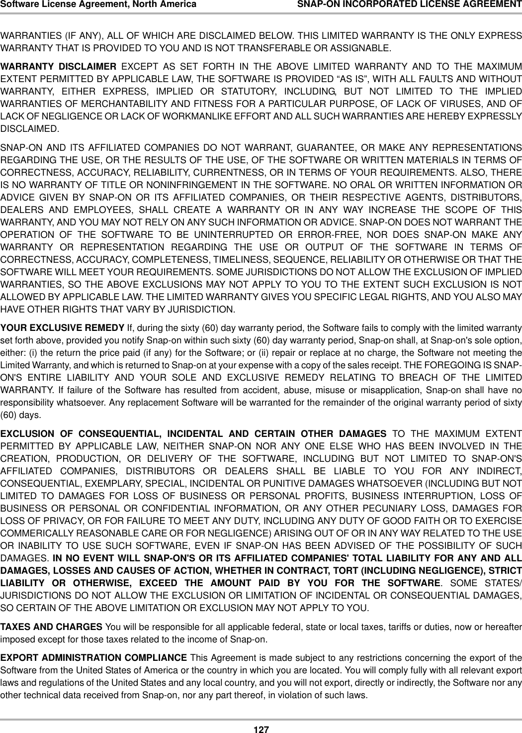 127Software License Agreement, North America SNAP-ON INCORPORATED LICENSE AGREEMENTWARRANTIES (IF ANY), ALL OF WHICH ARE DISCLAIMED BELOW. THIS LIMITED WARRANTY IS THE ONLY EXPRESSWARRANTY THAT IS PROVIDED TO YOU AND IS NOT TRANSFERABLE OR ASSIGNABLE. WARRANTY DISCLAIMER EXCEPT AS SET FORTH IN THE ABOVE LIMITED WARRANTY AND TO THE MAXIMUMEXTENT PERMITTED BY APPLICABLE LAW, THE SOFTWARE IS PROVIDED “AS IS”, WITH ALL FAULTS AND WITHOUTWARRANTY, EITHER EXPRESS, IMPLIED OR STATUTORY, INCLUDING, BUT NOT LIMITED TO THE IMPLIEDWARRANTIES OF MERCHANTABILITY AND FITNESS FOR A PARTICULAR PURPOSE, OF LACK OF VIRUSES, AND OFLACK OF NEGLIGENCE OR LACK OF WORKMANLIKE EFFORT AND ALL SUCH WARRANTIES ARE HEREBY EXPRESSLYDISCLAIMED.SNAP-ON AND ITS AFFILIATED COMPANIES DO NOT WARRANT, GUARANTEE, OR MAKE ANY REPRESENTATIONSREGARDING THE USE, OR THE RESULTS OF THE USE, OF THE SOFTWARE OR WRITTEN MATERIALS IN TERMS OFCORRECTNESS, ACCURACY, RELIABILITY, CURRENTNESS, OR IN TERMS OF YOUR REQUIREMENTS. ALSO, THEREIS NO WARRANTY OF TITLE OR NONINFRINGEMENT IN THE SOFTWARE. NO ORAL OR WRITTEN INFORMATION ORADVICE GIVEN BY SNAP-ON OR ITS AFFILIATED COMPANIES, OR THEIR RESPECTIVE AGENTS, DISTRIBUTORS,DEALERS AND EMPLOYEES, SHALL CREATE A WARRANTY OR IN ANY WAY INCREASE THE SCOPE OF THISWARRANTY, AND YOU MAY NOT RELY ON ANY SUCH INFORMATION OR ADVICE. SNAP-ON DOES NOT WARRANT THEOPERATION OF THE SOFTWARE TO BE UNINTERRUPTED OR ERROR-FREE, NOR DOES SNAP-ON MAKE ANYWARRANTY OR REPRESENTATION REGARDING THE USE OR OUTPUT OF THE SOFTWARE IN TERMS OFCORRECTNESS, ACCURACY, COMPLETENESS, TIMELINESS, SEQUENCE, RELIABILITY OR OTHERWISE OR THAT THESOFTWARE WILL MEET YOUR REQUIREMENTS. SOME JURISDICTIONS DO NOT ALLOW THE EXCLUSION OF IMPLIEDWARRANTIES, SO THE ABOVE EXCLUSIONS MAY NOT APPLY TO YOU TO THE EXTENT SUCH EXCLUSION IS NOTALLOWED BY APPLICABLE LAW. THE LIMITED WARRANTY GIVES YOU SPECIFIC LEGAL RIGHTS, AND YOU ALSO MAYHAVE OTHER RIGHTS THAT VARY BY JURISDICTION.YOUR EXCLUSIVE REMEDY If, during the sixty (60) day warranty period, the Software fails to comply with the limited warrantyset forth above, provided you notify Snap-on within such sixty (60) day warranty period, Snap-on shall, at Snap-on&apos;s sole option,either: (i) the return the price paid (if any) for the Software; or (ii) repair or replace at no charge, the Software not meeting theLimited Warranty, and which is returned to Snap-on at your expense with a copy of the sales receipt. THE FOREGOING IS SNAP-ON&apos;S ENTIRE LIABILITY AND YOUR SOLE AND EXCLUSIVE REMEDY RELATING TO BREACH OF THE LIMITEDWARRANTY. If failure of the Software has resulted from accident, abuse, misuse or misapplication, Snap-on shall have noresponsibility whatsoever. Any replacement Software will be warranted for the remainder of the original warranty period of sixty(60) days. EXCLUSION OF CONSEQUENTIAL, INCIDENTAL AND CERTAIN OTHER DAMAGES TO THE MAXIMUM EXTENTPERMITTED BY APPLICABLE LAW, NEITHER SNAP-ON NOR ANY ONE ELSE WHO HAS BEEN INVOLVED IN THECREATION, PRODUCTION, OR DELIVERY OF THE SOFTWARE, INCLUDING BUT NOT LIMITED TO SNAP-ON&apos;SAFFILIATED COMPANIES, DISTRIBUTORS OR DEALERS SHALL BE LIABLE TO YOU FOR ANY INDIRECT,CONSEQUENTIAL, EXEMPLARY, SPECIAL, INCIDENTAL OR PUNITIVE DAMAGES WHATSOEVER (INCLUDING BUT NOTLIMITED TO DAMAGES FOR LOSS OF BUSINESS OR PERSONAL PROFITS, BUSINESS INTERRUPTION, LOSS OFBUSINESS OR PERSONAL OR CONFIDENTIAL INFORMATION, OR ANY OTHER PECUNIARY LOSS, DAMAGES FORLOSS OF PRIVACY, OR FOR FAILURE TO MEET ANY DUTY, INCLUDING ANY DUTY OF GOOD FAITH OR TO EXERCISECOMMERICALLY REASONABLE CARE OR FOR NEGLIGENCE) ARISING OUT OF OR IN ANY WAY RELATED TO THE USEOR INABILITY TO USE SUCH SOFTWARE, EVEN IF SNAP-ON HAS BEEN ADVISED OF THE POSSIBILITY OF SUCHDAMAGES. IN NO EVENT WILL SNAP-ON&apos;S OR ITS AFFILIATED COMPANIES&apos; TOTAL LIABILITY FOR ANY AND ALLDAMAGES, LOSSES AND CAUSES OF ACTION, WHETHER IN CONTRACT, TORT (INCLUDING NEGLIGENCE), STRICTLIABILITY OR OTHERWISE, EXCEED THE AMOUNT PAID BY YOU FOR THE SOFTWARE. SOME STATES/JURISDICTIONS DO NOT ALLOW THE EXCLUSION OR LIMITATION OF INCIDENTAL OR CONSEQUENTIAL DAMAGES,SO CERTAIN OF THE ABOVE LIMITATION OR EXCLUSION MAY NOT APPLY TO YOU.TAXES AND CHARGES You will be responsible for all applicable federal, state or local taxes, tariffs or duties, now or hereafterimposed except for those taxes related to the income of Snap-on.EXPORT ADMINISTRATION COMPLIANCE This Agreement is made subject to any restrictions concerning the export of theSoftware from the United States of America or the country in which you are located. You will comply fully with all relevant exportlaws and regulations of the United States and any local country, and you will not export, directly or indirectly, the Software nor anyother technical data received from Snap-on, nor any part thereof, in violation of such laws.