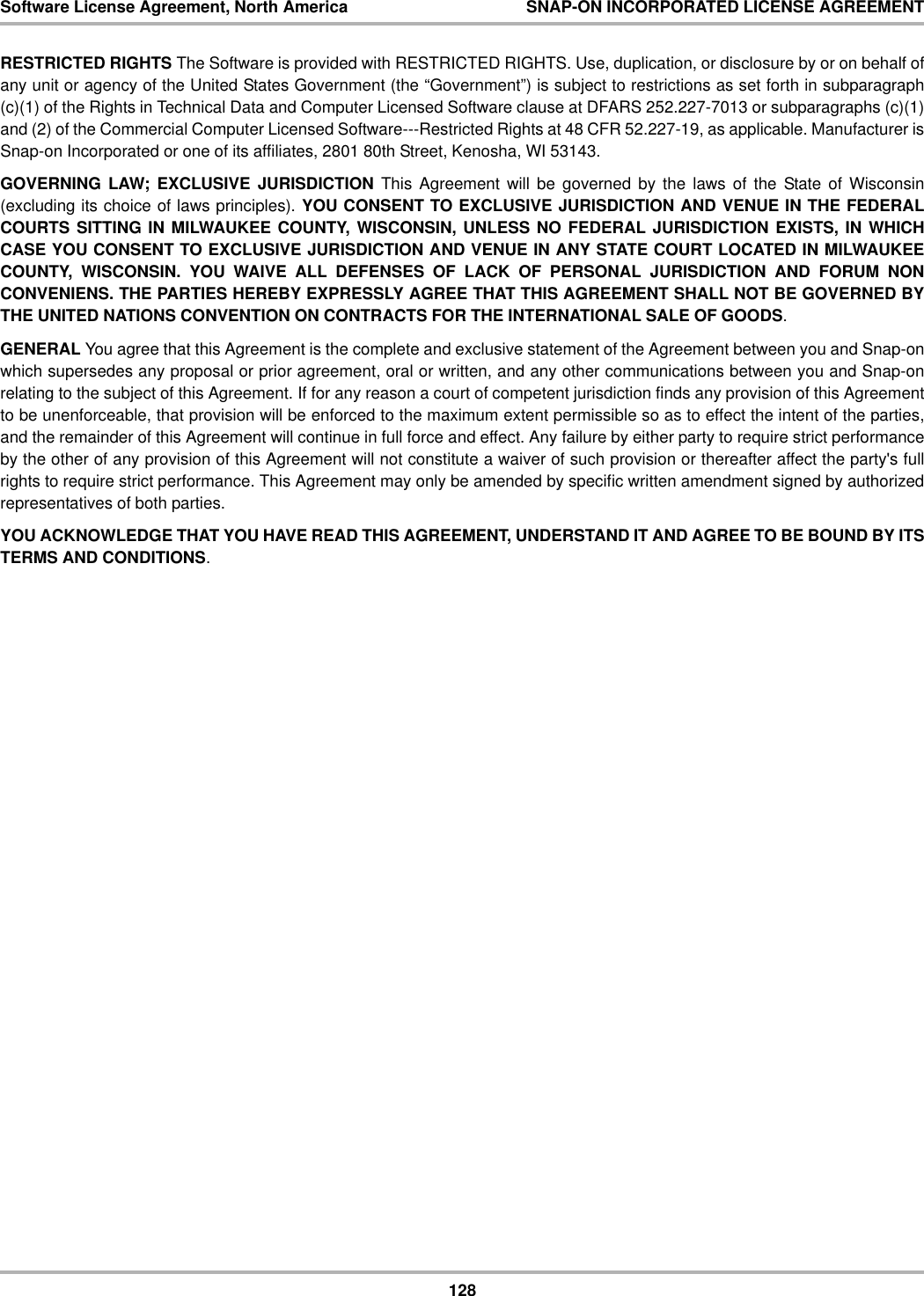 128Software License Agreement, North America SNAP-ON INCORPORATED LICENSE AGREEMENTRESTRICTED RIGHTS The Software is provided with RESTRICTED RIGHTS. Use, duplication, or disclosure by or on behalf ofany unit or agency of the United States Government (the “Government”) is subject to restrictions as set forth in subparagraph(c)(1) of the Rights in Technical Data and Computer Licensed Software clause at DFARS 252.227-7013 or subparagraphs (c)(1)and (2) of the Commercial Computer Licensed Software---Restricted Rights at 48 CFR 52.227-19, as applicable. Manufacturer isSnap-on Incorporated or one of its affiliates, 2801 80th Street, Kenosha, WI 53143.GOVERNING LAW; EXCLUSIVE JURISDICTION This Agreement will be governed by the laws of the State of Wisconsin(excluding its choice of laws principles). YOU CONSENT TO EXCLUSIVE JURISDICTION AND VENUE IN THE FEDERALCOURTS SITTING IN MILWAUKEE COUNTY, WISCONSIN, UNLESS NO FEDERAL JURISDICTION EXISTS, IN WHICHCASE YOU CONSENT TO EXCLUSIVE JURISDICTION AND VENUE IN ANY STATE COURT LOCATED IN MILWAUKEECOUNTY, WISCONSIN. YOU WAIVE ALL DEFENSES OF LACK OF PERSONAL JURISDICTION AND FORUM NONCONVENIENS. THE PARTIES HEREBY EXPRESSLY AGREE THAT THIS AGREEMENT SHALL NOT BE GOVERNED BYTHE UNITED NATIONS CONVENTION ON CONTRACTS FOR THE INTERNATIONAL SALE OF GOODS.GENERAL You agree that this Agreement is the complete and exclusive statement of the Agreement between you and Snap-onwhich supersedes any proposal or prior agreement, oral or written, and any other communications between you and Snap-onrelating to the subject of this Agreement. If for any reason a court of competent jurisdiction finds any provision of this Agreementto be unenforceable, that provision will be enforced to the maximum extent permissible so as to effect the intent of the parties,and the remainder of this Agreement will continue in full force and effect. Any failure by either party to require strict performanceby the other of any provision of this Agreement will not constitute a waiver of such provision or thereafter affect the party&apos;s fullrights to require strict performance. This Agreement may only be amended by specific written amendment signed by authorizedrepresentatives of both parties.YOU ACKNOWLEDGE THAT YOU HAVE READ THIS AGREEMENT, UNDERSTAND IT AND AGREE TO BE BOUND BY ITSTERMS AND CONDITIONS.
