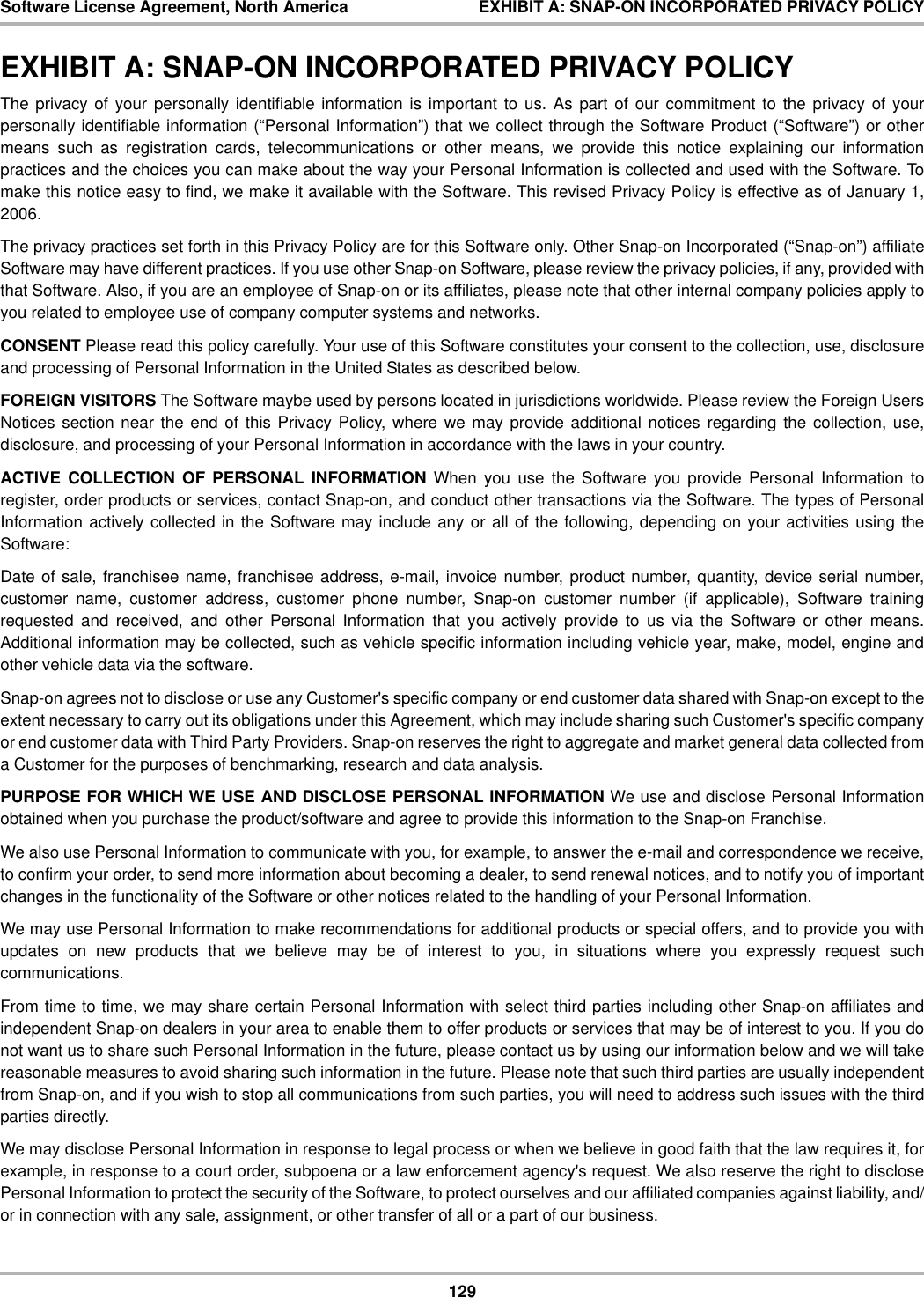 129Software License Agreement, North America EXHIBIT A: SNAP-ON INCORPORATED PRIVACY POLICYEXHIBIT A: SNAP-ON INCORPORATED PRIVACY POLICYThe privacy of your personally identifiable information is important to us. As part of our commitment to the privacy of yourpersonally identifiable information (“Personal Information”) that we collect through the Software Product (“Software”) or othermeans such as registration cards, telecommunications or other means, we provide this notice explaining our informationpractices and the choices you can make about the way your Personal Information is collected and used with the Software. Tomake this notice easy to find, we make it available with the Software. This revised Privacy Policy is effective as of January 1,2006.The privacy practices set forth in this Privacy Policy are for this Software only. Other Snap-on Incorporated (“Snap-on”) affiliateSoftware may have different practices. If you use other Snap-on Software, please review the privacy policies, if any, provided withthat Software. Also, if you are an employee of Snap-on or its affiliates, please note that other internal company policies apply toyou related to employee use of company computer systems and networks.CONSENT Please read this policy carefully. Your use of this Software constitutes your consent to the collection, use, disclosureand processing of Personal Information in the United States as described below.FOREIGN VISITORS The Software maybe used by persons located in jurisdictions worldwide. Please review the Foreign UsersNotices section near the end of this Privacy Policy, where we may provide additional notices regarding the collection, use,disclosure, and processing of your Personal Information in accordance with the laws in your country.ACTIVE COLLECTION OF PERSONAL INFORMATION When you use the Software you provide Personal Information toregister, order products or services, contact Snap-on, and conduct other transactions via the Software. The types of PersonalInformation actively collected in the Software may include any or all of the following, depending on your activities using theSoftware:Date of sale, franchisee name, franchisee address, e-mail, invoice number, product number, quantity, device serial number,customer name, customer address, customer phone number, Snap-on customer number (if applicable), Software trainingrequested and received, and other Personal Information that you actively provide to us via the Software or other means.Additional information may be collected, such as vehicle specific information including vehicle year, make, model, engine andother vehicle data via the software.Snap-on agrees not to disclose or use any Customer&apos;s specific company or end customer data shared with Snap-on except to theextent necessary to carry out its obligations under this Agreement, which may include sharing such Customer&apos;s specific companyor end customer data with Third Party Providers. Snap-on reserves the right to aggregate and market general data collected froma Customer for the purposes of benchmarking, research and data analysis.PURPOSE FOR WHICH WE USE AND DISCLOSE PERSONAL INFORMATION We use and disclose Personal Informationobtained when you purchase the product/software and agree to provide this information to the Snap-on Franchise.We also use Personal Information to communicate with you, for example, to answer the e-mail and correspondence we receive,to confirm your order, to send more information about becoming a dealer, to send renewal notices, and to notify you of importantchanges in the functionality of the Software or other notices related to the handling of your Personal Information.We may use Personal Information to make recommendations for additional products or special offers, and to provide you withupdates on new products that we believe may be of interest to you, in situations where you expressly request suchcommunications.From time to time, we may share certain Personal Information with select third parties including other Snap-on affiliates andindependent Snap-on dealers in your area to enable them to offer products or services that may be of interest to you. If you donot want us to share such Personal Information in the future, please contact us by using our information below and we will takereasonable measures to avoid sharing such information in the future. Please note that such third parties are usually independentfrom Snap-on, and if you wish to stop all communications from such parties, you will need to address such issues with the thirdparties directly.We may disclose Personal Information in response to legal process or when we believe in good faith that the law requires it, forexample, in response to a court order, subpoena or a law enforcement agency&apos;s request. We also reserve the right to disclosePersonal Information to protect the security of the Software, to protect ourselves and our affiliated companies against liability, and/or in connection with any sale, assignment, or other transfer of all or a part of our business.