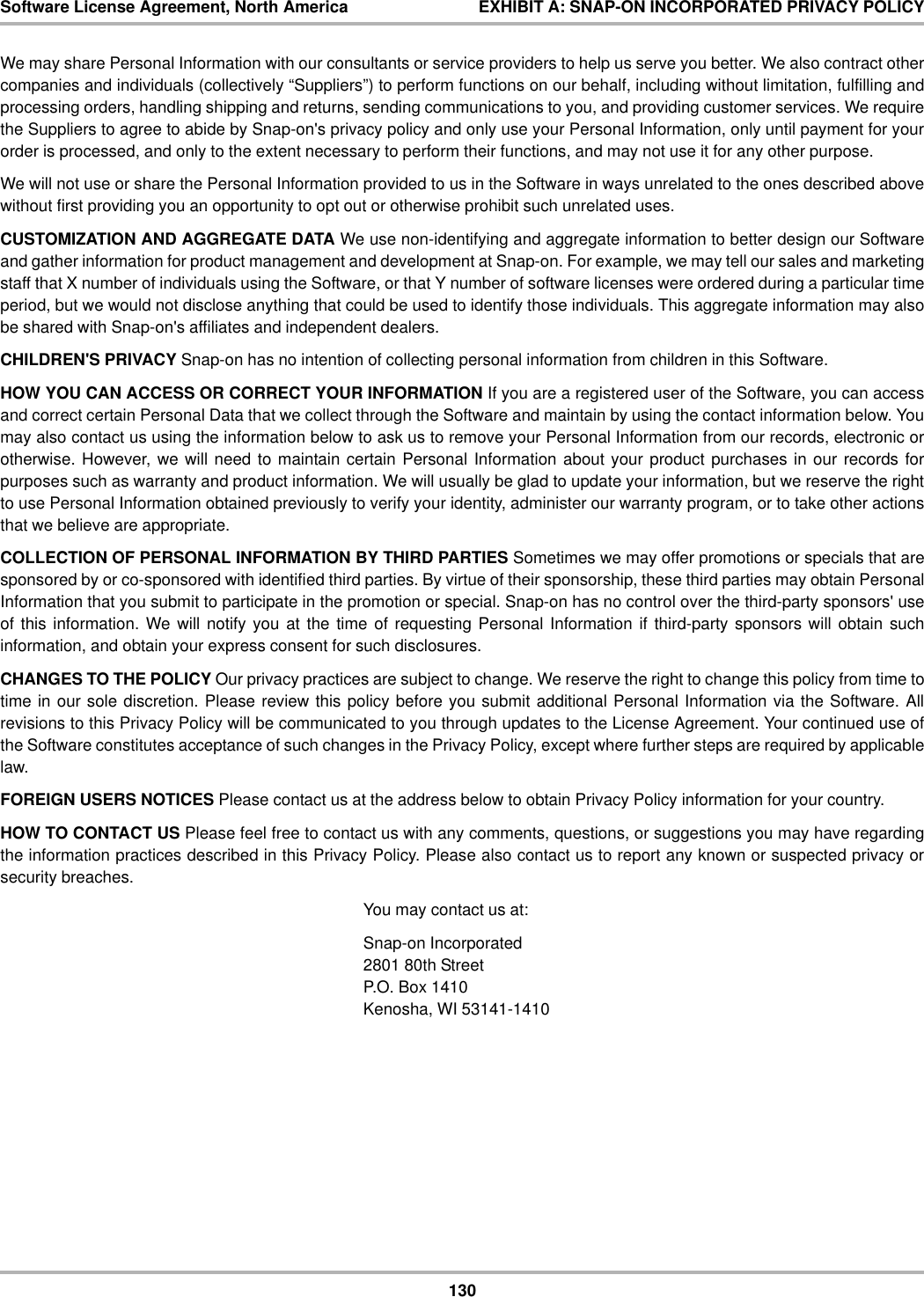 130Software License Agreement, North America EXHIBIT A: SNAP-ON INCORPORATED PRIVACY POLICYWe may share Personal Information with our consultants or service providers to help us serve you better. We also contract othercompanies and individuals (collectively “Suppliers”) to perform functions on our behalf, including without limitation, fulfilling andprocessing orders, handling shipping and returns, sending communications to you, and providing customer services. We requirethe Suppliers to agree to abide by Snap-on&apos;s privacy policy and only use your Personal Information, only until payment for yourorder is processed, and only to the extent necessary to perform their functions, and may not use it for any other purpose.We will not use or share the Personal Information provided to us in the Software in ways unrelated to the ones described abovewithout first providing you an opportunity to opt out or otherwise prohibit such unrelated uses.CUSTOMIZATION AND AGGREGATE DATA We use non-identifying and aggregate information to better design our Softwareand gather information for product management and development at Snap-on. For example, we may tell our sales and marketingstaff that X number of individuals using the Software, or that Y number of software licenses were ordered during a particular timeperiod, but we would not disclose anything that could be used to identify those individuals. This aggregate information may alsobe shared with Snap-on&apos;s affiliates and independent dealers.CHILDREN&apos;S PRIVACY Snap-on has no intention of collecting personal information from children in this Software.HOW YOU CAN ACCESS OR CORRECT YOUR INFORMATION If you are a registered user of the Software, you can accessand correct certain Personal Data that we collect through the Software and maintain by using the contact information below. Youmay also contact us using the information below to ask us to remove your Personal Information from our records, electronic orotherwise. However, we will need to maintain certain Personal Information about your product purchases in our records forpurposes such as warranty and product information. We will usually be glad to update your information, but we reserve the rightto use Personal Information obtained previously to verify your identity, administer our warranty program, or to take other actionsthat we believe are appropriate.COLLECTION OF PERSONAL INFORMATION BY THIRD PARTIES Sometimes we may offer promotions or specials that aresponsored by or co-sponsored with identified third parties. By virtue of their sponsorship, these third parties may obtain PersonalInformation that you submit to participate in the promotion or special. Snap-on has no control over the third-party sponsors&apos; useof this information. We will notify you at the time of requesting Personal Information if third-party sponsors will obtain suchinformation, and obtain your express consent for such disclosures.CHANGES TO THE POLICY Our privacy practices are subject to change. We reserve the right to change this policy from time totime in our sole discretion. Please review this policy before you submit additional Personal Information via the Software. Allrevisions to this Privacy Policy will be communicated to you through updates to the License Agreement. Your continued use ofthe Software constitutes acceptance of such changes in the Privacy Policy, except where further steps are required by applicablelaw.FOREIGN USERS NOTICES Please contact us at the address below to obtain Privacy Policy information for your country.HOW TO CONTACT US Please feel free to contact us with any comments, questions, or suggestions you may have regardingthe information practices described in this Privacy Policy. Please also contact us to report any known or suspected privacy orsecurity breaches.You may contact us at:Snap-on Incorporated2801 80th StreetP.O. Box 1410Kenosha, WI 53141-1410