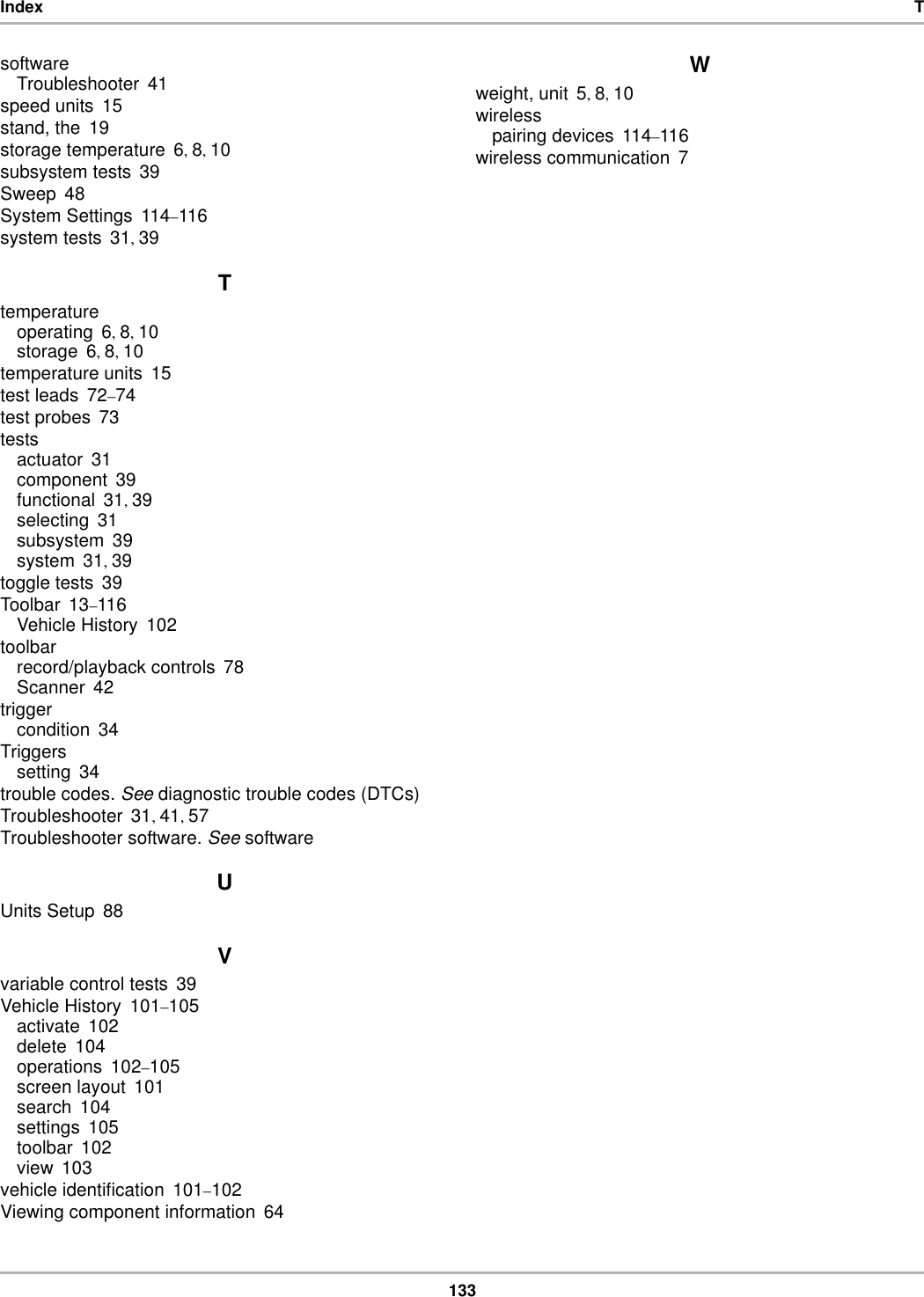 133Index TsoftwareTroubleshooter 41speed units 15stand, the 19storage temperature 6, 8, 10subsystem tests 39Sweep 48System Settings 114–116system tests 31, 39Ttemperatureoperating 6, 8, 10storage 6, 8, 10temperature units 15test leads 72–74test probes 73testsactuator 31component 39functional 31, 39selecting 31subsystem 39system 31, 39toggle tests 39Toolbar 13–116Vehicle History 102toolbarrecord/playback controls 78Scanner 42triggercondition 34Triggerssetting 34trouble codes. See diagnostic trouble codes (DTCs)Troubleshooter 31, 41, 57Troubleshooter software. See softwareUUnits Setup 88Vvariable control tests 39Vehicle History 101–105activate 102delete 104operations 102–105screen layout 101search 104settings 105toolbar 102view 103vehicle identification 101–102Viewing component information 64Wweight, unit 5, 8, 10wirelesspairing devices 114–116wireless communication 7