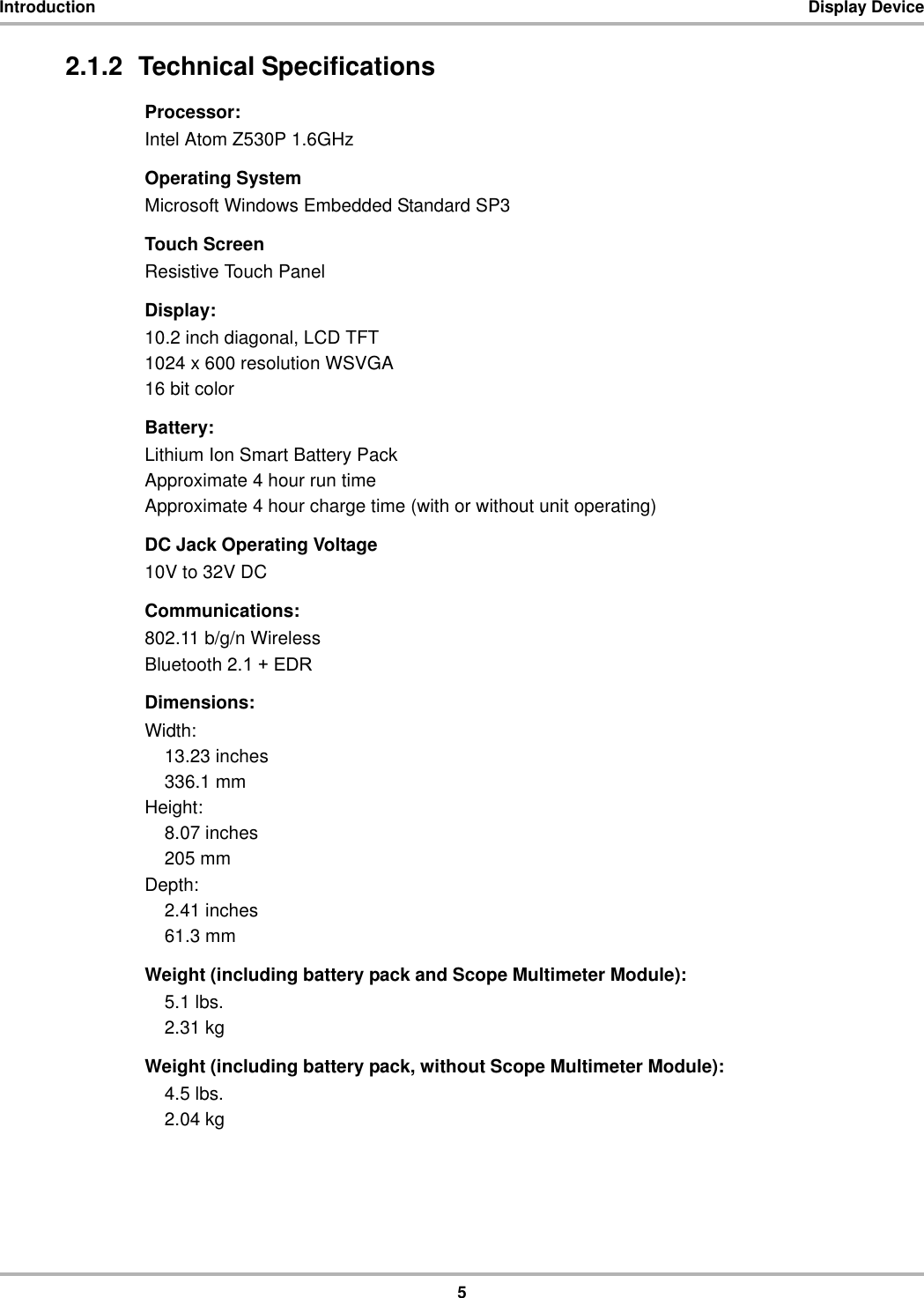 5Introduction Display Device2.1.2  Technical SpecificationsProcessor:Intel Atom Z530P 1.6GHzOperating SystemMicrosoft Windows Embedded Standard SP3Touch ScreenResistive Touch PanelDisplay:10.2 inch diagonal, LCD TFT 1024 x 600 resolution WSVGA16 bit colorBattery:Lithium Ion Smart Battery PackApproximate 4 hour run timeApproximate 4 hour charge time (with or without unit operating)DC Jack Operating Voltage10V to 32V DCCommunications:802.11 b/g/n WirelessBluetooth 2.1 + EDRDimensions:Width:13.23 inches336.1 mmHeight:8.07 inches205 mmDepth:2.41 inches61.3 mmWeight (including battery pack and Scope Multimeter Module):5.1 lbs.2.31 kgWeight (including battery pack, without Scope Multimeter Module):4.5 lbs.2.04 kg