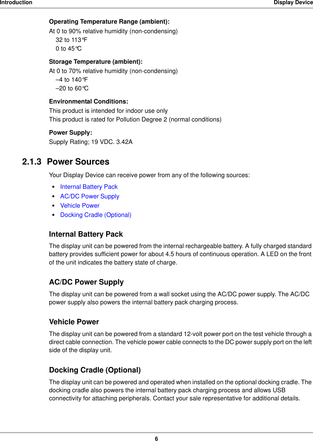 6Introduction Display DeviceOperating Temperature Range (ambient):At 0 to 90% relative humidity (non-condensing)32 to 113°F0 to 45°CStorage Temperature (ambient):At 0 to 70% relative humidity (non-condensing)–4 to 140°F–20 to 60°CEnvironmental Conditions:This product is intended for indoor use onlyThis product is rated for Pollution Degree 2 (normal conditions)Power Supply:Supply Rating; 19 VDC. 3.42A2.1.3  Power SourcesYour Display Device can receive power from any of the following sources:•Internal Battery Pack•AC/DC Power Supply•Vehicle Power•Docking Cradle (Optional)Internal Battery PackThe display unit can be powered from the internal rechargeable battery. A fully charged standard battery provides sufficient power for about 4.5 hours of continuous operation. A LED on the front of the unit indicates the battery state of charge.AC/DC Power SupplyThe display unit can be powered from a wall socket using the AC/DC power supply. The AC/DC power supply also powers the internal battery pack charging process.Vehicle PowerThe display unit can be powered from a standard 12-volt power port on the test vehicle through a direct cable connection. The vehicle power cable connects to the DC power supply port on the left side of the display unit.Docking Cradle (Optional)The display unit can be powered and operated when installed on the optional docking cradle. The docking cradle also powers the internal battery pack charging process and allows USB connectivity for attaching peripherals. Contact your sale representative for additional details.