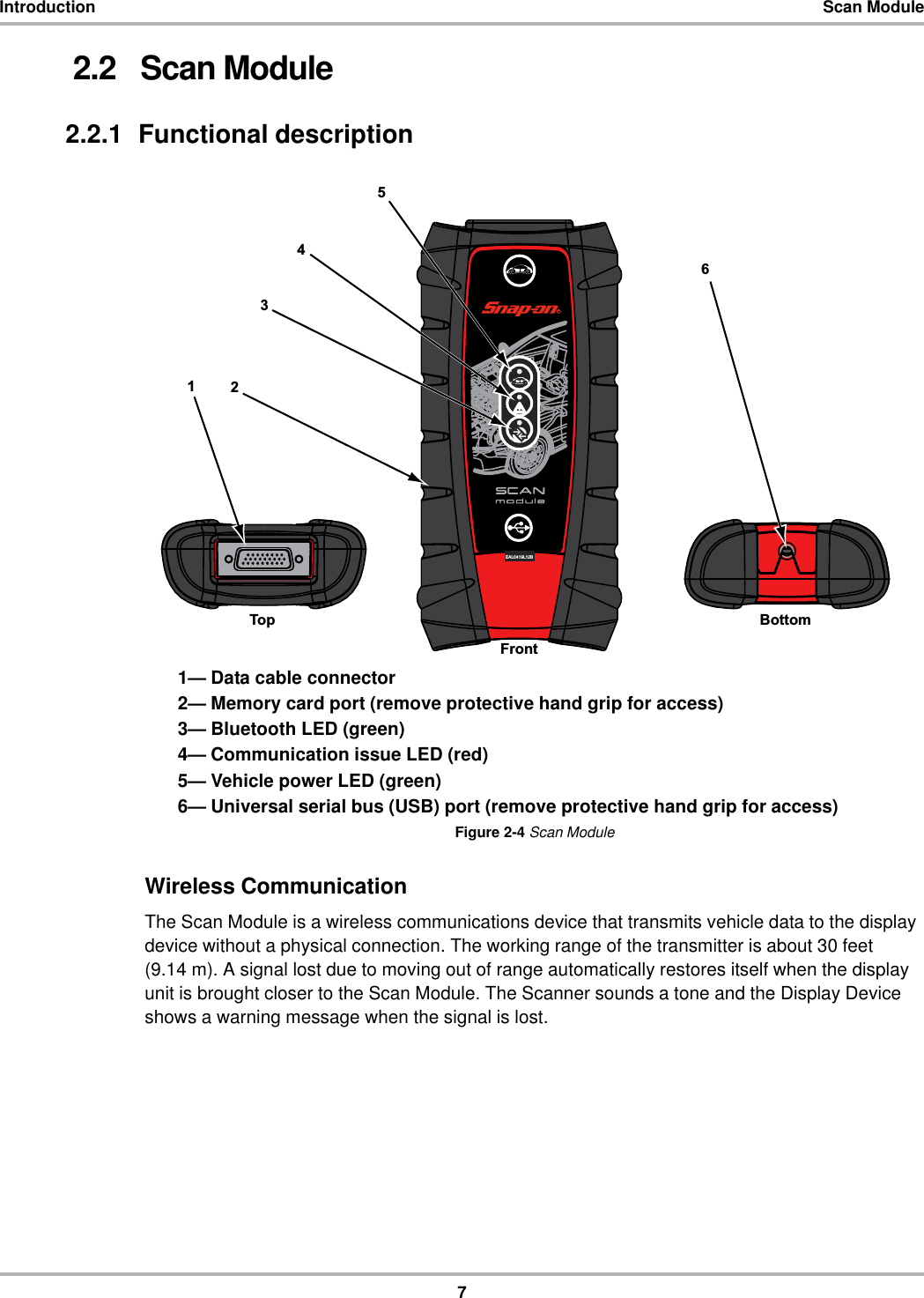 7Introduction Scan Module2.2   Scan Module2.2.1  Functional description1— Data cable connector2— Memory card port (remove protective hand grip for access)3— Bluetooth LED (green)4— Communication issue LED (red)5— Vehicle power LED (green)6— Universal serial bus (USB) port (remove protective hand grip for access)Figure 2-4 Scan ModuleWireless CommunicationThe Scan Module is a wireless communications device that transmits vehicle data to the display device without a physical connection. The working range of the transmitter is about 30 feet (9.14 m). A signal lost due to moving out of range automatically restores itself when the display unit is brought closer to the Scan Module. The Scanner sounds a tone and the Display Device shows a warning message when the signal is lost.($//%57RS)URQW%RWWRP