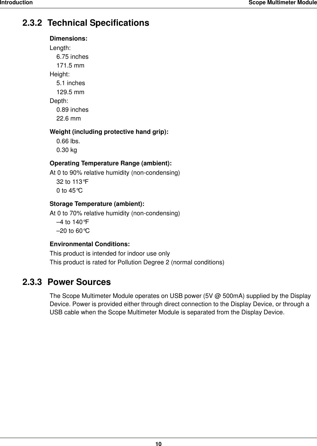 10Introduction Scope Multimeter Module2.3.2  Technical SpecificationsDimensions:Length:6.75 inches171.5 mmHeight:5.1 inches129.5 mmDepth:0.89 inches22.6 mmWeight (including protective hand grip):0.66 lbs.0.30 kgOperating Temperature Range (ambient):At 0 to 90% relative humidity (non-condensing)32 to 113°F0 to 45°CStorage Temperature (ambient):At 0 to 70% relative humidity (non-condensing)–4 to 140°F–20 to 60°CEnvironmental Conditions:This product is intended for indoor use onlyThis product is rated for Pollution Degree 2 (normal conditions)2.3.3  Power SourcesThe Scope Multimeter Module operates on USB power (5V @ 500mA) supplied by the Display Device. Power is provided either through direct connection to the Display Device, or through a USB cable when the Scope Multimeter Module is separated from the Display Device.