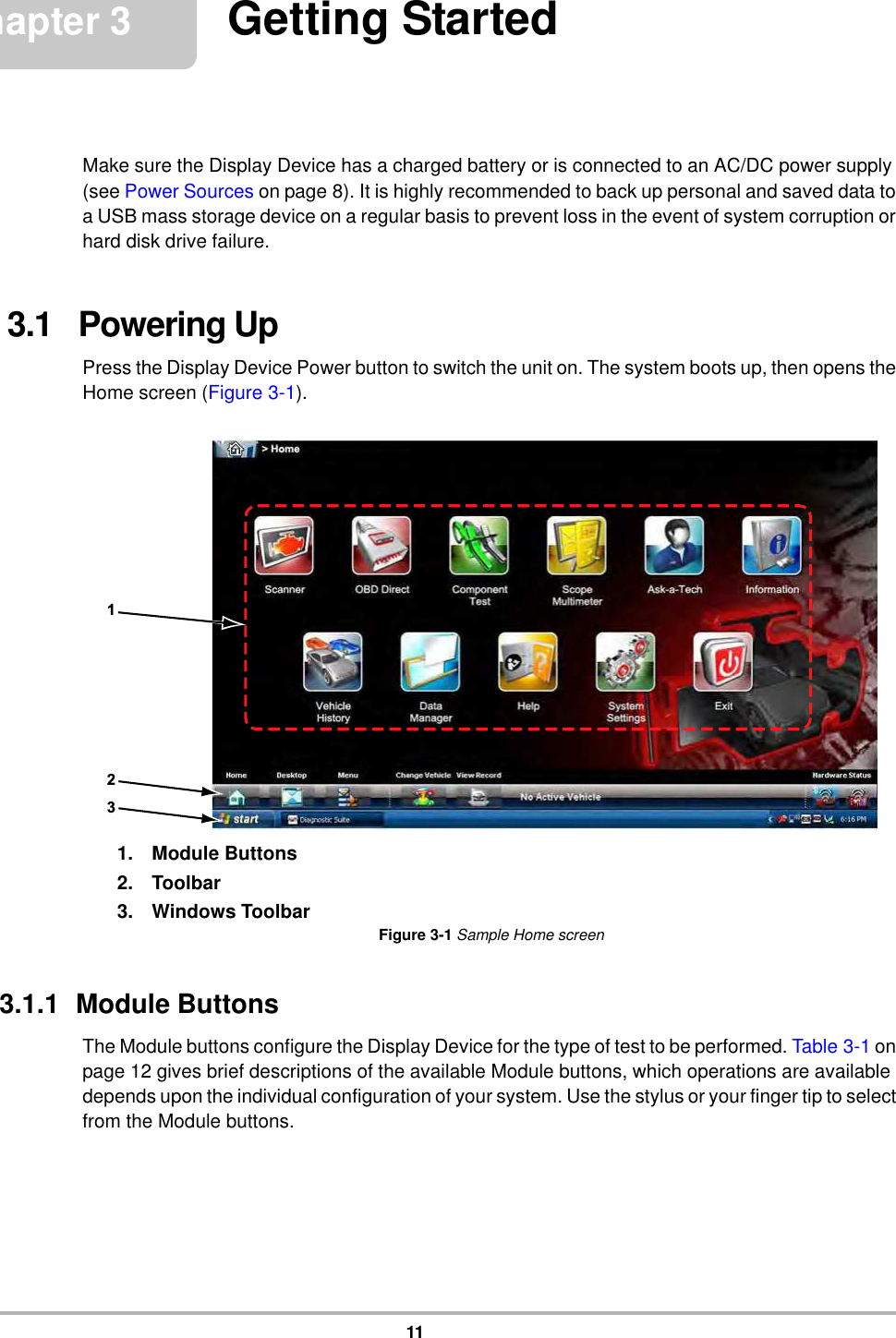 11Chapter 3 Getting StartedMake sure the Display Device has a charged battery or is connected to an AC/DC power supply (see Power Sources on page 8). It is highly recommended to back up personal and saved data to a USB mass storage device on a regular basis to prevent loss in the event of system corruption or hard disk drive failure.3.1   Powering UpPress the Display Device Power button to switch the unit on. The system boots up, then opens the Home screen (Figure 3-1).1. Module Buttons2. Toolbar3. Windows ToolbarFigure 3-1 Sample Home screen3.1.1  Module ButtonsThe Module buttons configure the Display Device for the type of test to be performed. Table 3-1 on page 12 gives brief descriptions of the available Module buttons, which operations are available depends upon the individual configuration of your system. Use the stylus or your finger tip to select from the Module buttons.