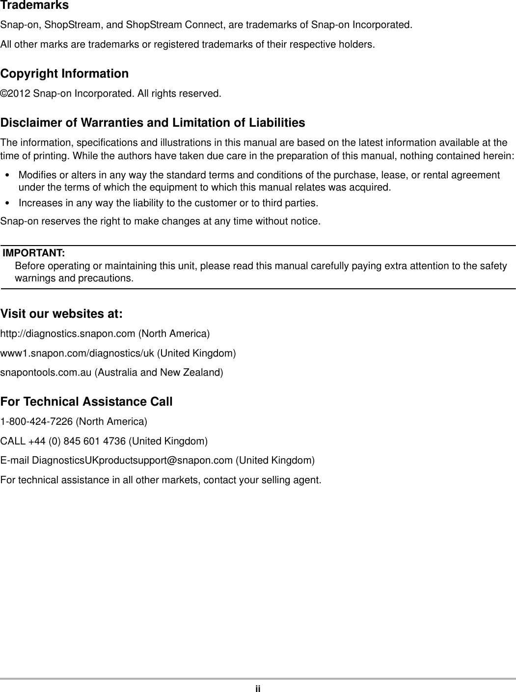 iiTrademarksSnap-on, ShopStream, and ShopStream Connect, are trademarks of Snap-on Incorporated.All other marks are trademarks or registered trademarks of their respective holders.Copyright Information©2012 Snap-on Incorporated. All rights reserved.Disclaimer of Warranties and Limitation of LiabilitiesThe information, specifications and illustrations in this manual are based on the latest information available at the time of printing. While the authors have taken due care in the preparation of this manual, nothing contained herein:•Modifies or alters in any way the standard terms and conditions of the purchase, lease, or rental agreement under the terms of which the equipment to which this manual relates was acquired.•Increases in any way the liability to the customer or to third parties.Snap-on reserves the right to make changes at any time without notice.IMPORTANT:Before operating or maintaining this unit, please read this manual carefully paying extra attention to the safety warnings and precautions.Visit our websites at:http://diagnostics.snapon.com (North America)www1.snapon.com/diagnostics/uk (United Kingdom)snapontools.com.au (Australia and New Zealand)For Technical Assistance Call1-800-424-7226 (North America)CALL +44 (0) 845 601 4736 (United Kingdom)E-mail DiagnosticsUKproductsupport@snapon.com (United Kingdom)For technical assistance in all other markets, contact your selling agent.