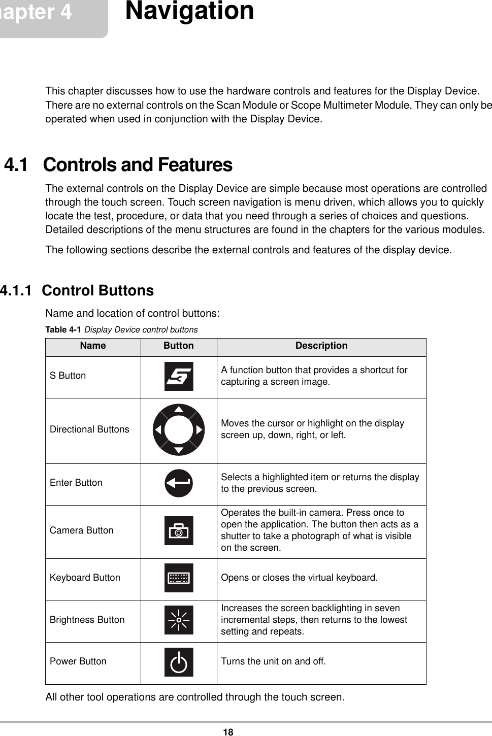 18Chapter 4 NavigationThis chapter discusses how to use the hardware controls and features for the Display Device. There are no external controls on the Scan Module or Scope Multimeter Module, They can only be operated when used in conjunction with the Display Device.4.1   Controls and FeaturesThe external controls on the Display Device are simple because most operations are controlled through the touch screen. Touch screen navigation is menu driven, which allows you to quickly locate the test, procedure, or data that you need through a series of choices and questions. Detailed descriptions of the menu structures are found in the chapters for the various modules.The following sections describe the external controls and features of the display device.4.1.1  Control ButtonsName and location of control buttons:All other tool operations are controlled through the touch screen.Table 4-1 Display Device control buttonsName Button DescriptionS Button A function button that provides a shortcut for capturing a screen image.Directional Buttons Moves the cursor or highlight on the display screen up, down, right, or left.Enter Button Selects a highlighted item or returns the display to the previous screen.Camera ButtonOperates the built-in camera. Press once to open the application. The button then acts as a shutter to take a photograph of what is visible on the screen.Keyboard Button Opens or closes the virtual keyboard.Brightness Button Increases the screen backlighting in seven incremental steps, then returns to the lowest setting and repeats.Power Button Turns the unit on and off.