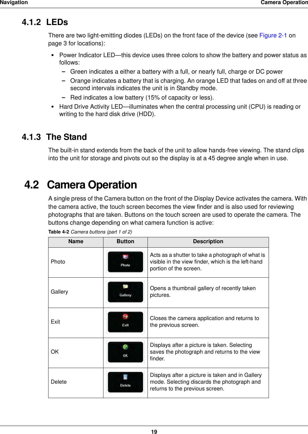 19Navigation Camera Operation4.1.2  LEDsThere are two light-emitting diodes (LEDs) on the front face of the device (see Figure 2-1 on page 3 for locations):•Power Indicator LED—this device uses three colors to show the battery and power status as follows:–Green indicates a either a battery with a full, or nearly full, charge or DC power–Orange indicates a battery that is charging. An orange LED that fades on and off at three second intervals indicates the unit is in Standby mode. –Red indicates a low battery (15% of capacity or less).•Hard Drive Activity LED—illuminates when the central processing unit (CPU) is reading or writing to the hard disk drive (HDD).4.1.3  The Stand The built-in stand extends from the back of the unit to allow hands-free viewing. The stand clips into the unit for storage and pivots out so the display is at a 45 degree angle when in use.4.2   Camera OperationA single press of the Camera button on the front of the Display Device activates the camera. With the camera active, the touch screen becomes the view finder and is also used for reviewing photographs that are taken. Buttons on the touch screen are used to operate the camera. The buttons change depending on what camera function is active:Table 4-2 Camera buttons (part 1 of 2)Name Button DescriptionPhoto Acts as a shutter to take a photograph of what is visible in the view finder, which is the left-hand portion of the screen.Gallery Opens a thumbnail gallery of recently taken pictures.Exit Closes the camera application and returns to the previous screen.OK Displays after a picture is taken. Selecting saves the photograph and returns to the view finder.Delete Displays after a picture is taken and in Gallery mode. Selecting discards the photograph and returns to the previous screen.