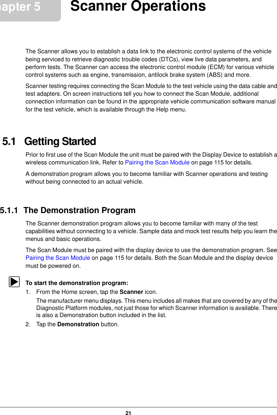 21Chapter 5 Scanner OperationsThe Scanner allows you to establish a data link to the electronic control systems of the vehicle being serviced to retrieve diagnostic trouble codes (DTCs), view live data parameters, and perform tests. The Scanner can access the electronic control module (ECM) for various vehicle control systems such as engine, transmission, antilock brake system (ABS) and more.Scanner testing requires connecting the Scan Module to the test vehicle using the data cable and test adapters. On screen instructions tell you how to connect the Scan Module, additional connection information can be found in the appropriate vehicle communication software manual for the test vehicle, which is available through the Help menu.5.1   Getting StartedPrior to first use of the Scan Module the unit must be paired with the Display Device to establish a wireless communication link. Refer to Pairing the Scan Module on page 115 for details.A demonstration program allows you to become familiar with Scanner operations and testing without being connected to an actual vehicle.5.1.1  The Demonstration ProgramThe Scanner demonstration program allows you to become familiar with many of the test capabilities without connecting to a vehicle. Sample data and mock test results help you learn the menus and basic operations.The Scan Module must be paired with the display device to use the demonstration program. See Pairing the Scan Module on page 115 for details. Both the Scan Module and the display device must be powered on.zTo start the demonstration program:1. From the Home screen, tap the Scanner icon.The manufacturer menu displays. This menu includes all makes that are covered by any of the Diagnostic Platform modules, not just those for which Scanner information is available. There is also a Demonstration button included in the list.2. Tap the Demonstration button.