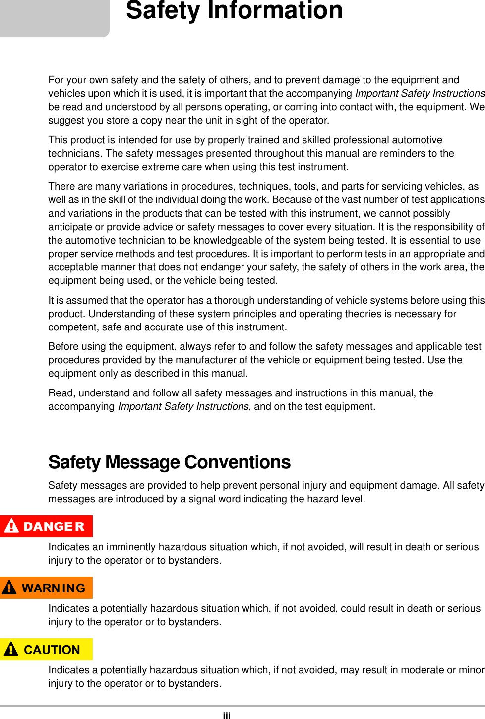 iiiSafety InformationFor your own safety and the safety of others, and to prevent damage to the equipment and vehicles upon which it is used, it is important that the accompanying Important Safety Instructions be read and understood by all persons operating, or coming into contact with, the equipment. We suggest you store a copy near the unit in sight of the operator.This product is intended for use by properly trained and skilled professional automotive technicians. The safety messages presented throughout this manual are reminders to the operator to exercise extreme care when using this test instrument.There are many variations in procedures, techniques, tools, and parts for servicing vehicles, as well as in the skill of the individual doing the work. Because of the vast number of test applications and variations in the products that can be tested with this instrument, we cannot possibly anticipate or provide advice or safety messages to cover every situation. It is the responsibility of the automotive technician to be knowledgeable of the system being tested. It is essential to use proper service methods and test procedures. It is important to perform tests in an appropriate and acceptable manner that does not endanger your safety, the safety of others in the work area, the equipment being used, or the vehicle being tested.It is assumed that the operator has a thorough understanding of vehicle systems before using this product. Understanding of these system principles and operating theories is necessary for competent, safe and accurate use of this instrument.Before using the equipment, always refer to and follow the safety messages and applicable test procedures provided by the manufacturer of the vehicle or equipment being tested. Use the equipment only as described in this manual.Read, understand and follow all safety messages and instructions in this manual, the accompanying Important Safety Instructions, and on the test equipment.Safety Message ConventionsSafety messages are provided to help prevent personal injury and equipment damage. All safety messages are introduced by a signal word indicating the hazard level.&apos;$1*( 5Indicates an imminently hazardous situation which, if not avoided, will result in death or serious injury to the operator or to bystanders.:$51 ,1*Indicates a potentially hazardous situation which, if not avoided, could result in death or serious injury to the operator or to bystanders.&amp;$87,21Indicates a potentially hazardous situation which, if not avoided, may result in moderate or minor injury to the operator or to bystanders.