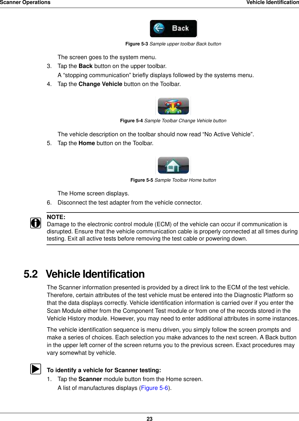 23Scanner Operations Vehicle IdentificationFigure 5-3 Sample upper toolbar Back buttonThe screen goes to the system menu.3. Tap the Back button on the upper toolbar.A “stopping communication” briefly displays followed by the systems menu.4. Tap the Change Vehicle button on the Toolbar.Figure 5-4 Sample Toolbar Change Vehicle buttonThe vehicle description on the toolbar should now read “No Active Vehicle”.5. Tap the Home button on the Toolbar.Figure 5-5 Sample Toolbar Home buttonThe Home screen displays.6. Disconnect the test adapter from the vehicle connector.NOTE:iDamage to the electronic control module (ECM) of the vehicle can occur if communication is disrupted. Ensure that the vehicle communication cable is properly connected at all times during testing. Exit all active tests before removing the test cable or powering down.5.2   Vehicle IdentificationThe Scanner information presented is provided by a direct link to the ECM of the test vehicle. Therefore, certain attributes of the test vehicle must be entered into the Diagnostic Platform so that the data displays correctly. Vehicle identification information is carried over if you enter the Scan Module either from the Component Test module or from one of the records stored in the Vehicle History module. However, you may need to enter additional attributes in some instances.The vehicle identification sequence is menu driven, you simply follow the screen prompts and make a series of choices. Each selection you make advances to the next screen. A Back button in the upper left corner of the screen returns you to the previous screen. Exact procedures may vary somewhat by vehicle.zTo identify a vehicle for Scanner testing:1. Tap the Scanner module button from the Home screen.A list of manufactures displays (Figure 5-6).