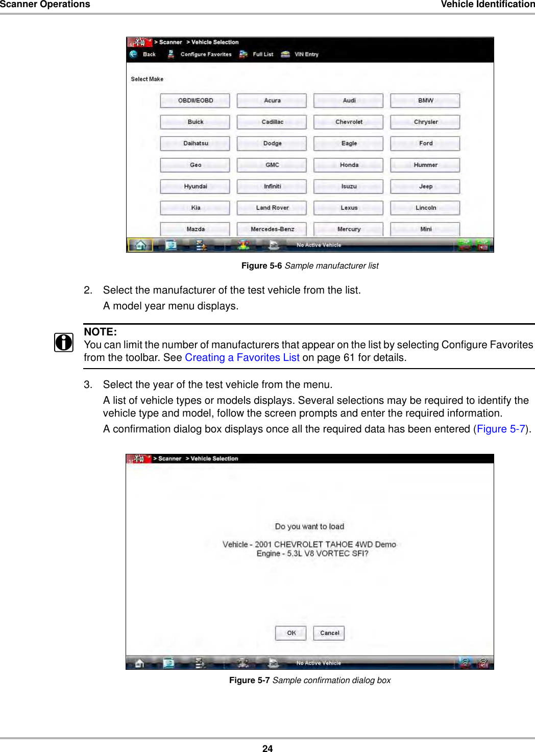 24Scanner Operations Vehicle IdentificationFigure 5-6 Sample manufacturer list2. Select the manufacturer of the test vehicle from the list.A model year menu displays.NOTE:iYou can limit the number of manufacturers that appear on the list by selecting Configure Favorites from the toolbar. See Creating a Favorites List on page 61 for details.3. Select the year of the test vehicle from the menu.A list of vehicle types or models displays. Several selections may be required to identify the vehicle type and model, follow the screen prompts and enter the required information.A confirmation dialog box displays once all the required data has been entered (Figure 5-7).Figure 5-7 Sample confirmation dialog box