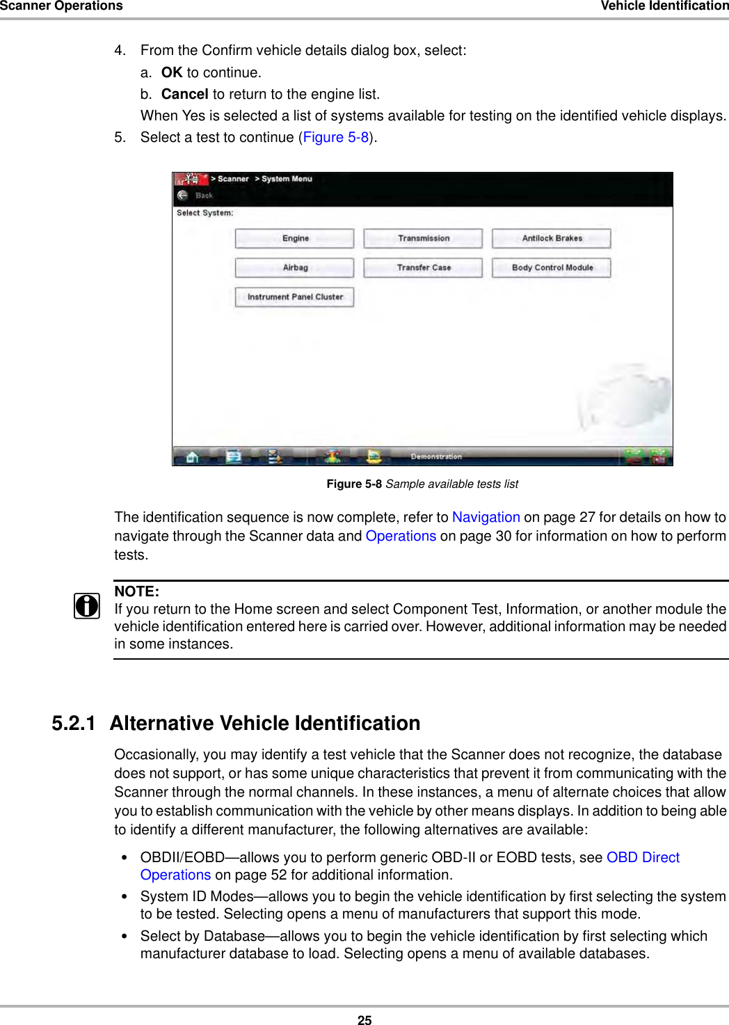 25Scanner Operations Vehicle Identification4. From the Confirm vehicle details dialog box, select:a. OK to continue.b. Cancel to return to the engine list.When Yes is selected a list of systems available for testing on the identified vehicle displays.5. Select a test to continue (Figure 5-8).Figure 5-8 Sample available tests listThe identification sequence is now complete, refer to Navigation on page 27 for details on how to navigate through the Scanner data and Operations on page 30 for information on how to perform tests.NOTE:iIf you return to the Home screen and select Component Test, Information, or another module the vehicle identification entered here is carried over. However, additional information may be needed in some instances.5.2.1  Alternative Vehicle IdentificationOccasionally, you may identify a test vehicle that the Scanner does not recognize, the database does not support, or has some unique characteristics that prevent it from communicating with the Scanner through the normal channels. In these instances, a menu of alternate choices that allow you to establish communication with the vehicle by other means displays. In addition to being able to identify a different manufacturer, the following alternatives are available:•OBDII/EOBD—allows you to perform generic OBD-II or EOBD tests, see OBD Direct Operations on page 52 for additional information.•System ID Modes—allows you to begin the vehicle identification by first selecting the system to be tested. Selecting opens a menu of manufacturers that support this mode.•Select by Database—allows you to begin the vehicle identification by first selecting which manufacturer database to load. Selecting opens a menu of available databases.