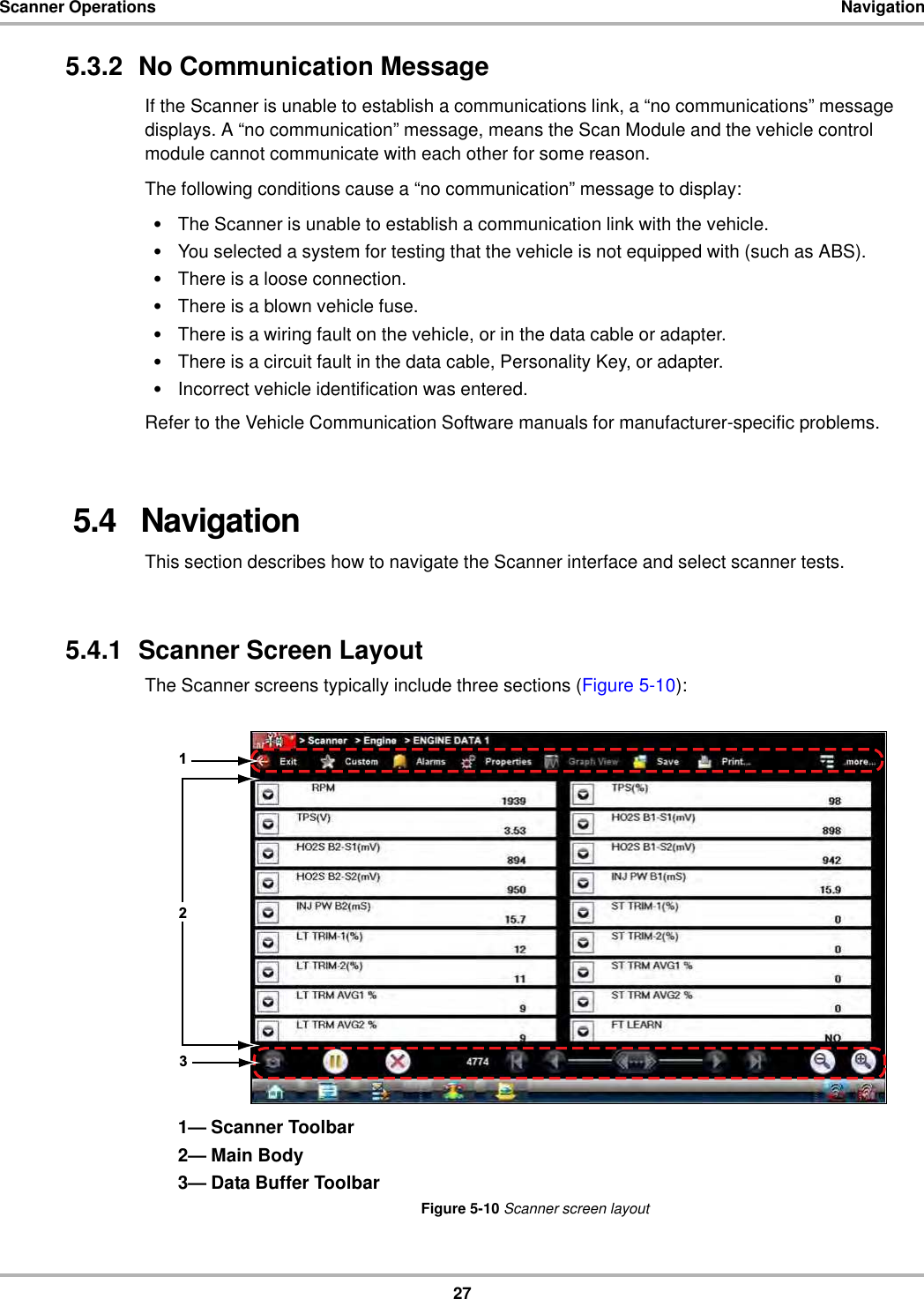 27Scanner Operations Navigation5.3.2  No Communication MessageIf the Scanner is unable to establish a communications link, a “no communications” message displays. A “no communication” message, means the Scan Module and the vehicle control module cannot communicate with each other for some reason.The following conditions cause a “no communication” message to display:•The Scanner is unable to establish a communication link with the vehicle.•You selected a system for testing that the vehicle is not equipped with (such as ABS).•There is a loose connection.•There is a blown vehicle fuse.•There is a wiring fault on the vehicle, or in the data cable or adapter.•There is a circuit fault in the data cable, Personality Key, or adapter.•Incorrect vehicle identification was entered.Refer to the Vehicle Communication Software manuals for manufacturer-specific problems.5.4   NavigationThis section describes how to navigate the Scanner interface and select scanner tests.5.4.1  Scanner Screen LayoutThe Scanner screens typically include three sections (Figure 5-10):1— Scanner Toolbar2— Main Body3— Data Buffer ToolbarFigure 5-10 Scanner screen layout