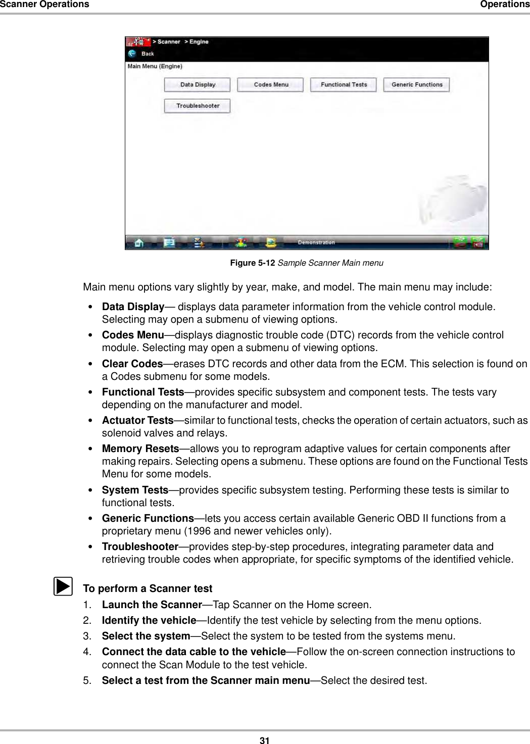 31Scanner Operations OperationsFigure 5-12 Sample Scanner Main menuMain menu options vary slightly by year, make, and model. The main menu may include:•Data Display— displays data parameter information from the vehicle control module. Selecting may open a submenu of viewing options.•Codes Menu—displays diagnostic trouble code (DTC) records from the vehicle control module. Selecting may open a submenu of viewing options.•Clear Codes—erases DTC records and other data from the ECM. This selection is found on a Codes submenu for some models.•Functional Tests—provides specific subsystem and component tests. The tests vary depending on the manufacturer and model.•Actuator Tests—similar to functional tests, checks the operation of certain actuators, such as solenoid valves and relays.•Memory Resets—allows you to reprogram adaptive values for certain components after making repairs. Selecting opens a submenu. These options are found on the Functional Tests Menu for some models.•System Tests—provides specific subsystem testing. Performing these tests is similar to functional tests.•Generic Functions—lets you access certain available Generic OBD II functions from a proprietary menu (1996 and newer vehicles only).•Troubleshooter—provides step-by-step procedures, integrating parameter data and retrieving trouble codes when appropriate, for specific symptoms of the identified vehicle.zTo perform a Scanner test1. Launch the Scanner—Tap Scanner on the Home screen.2. Identify the vehicle—Identify the test vehicle by selecting from the menu options.3. Select the system—Select the system to be tested from the systems menu.4. Connect the data cable to the vehicle—Follow the on-screen connection instructions to connect the Scan Module to the test vehicle.5. Select a test from the Scanner main menu—Select the desired test.