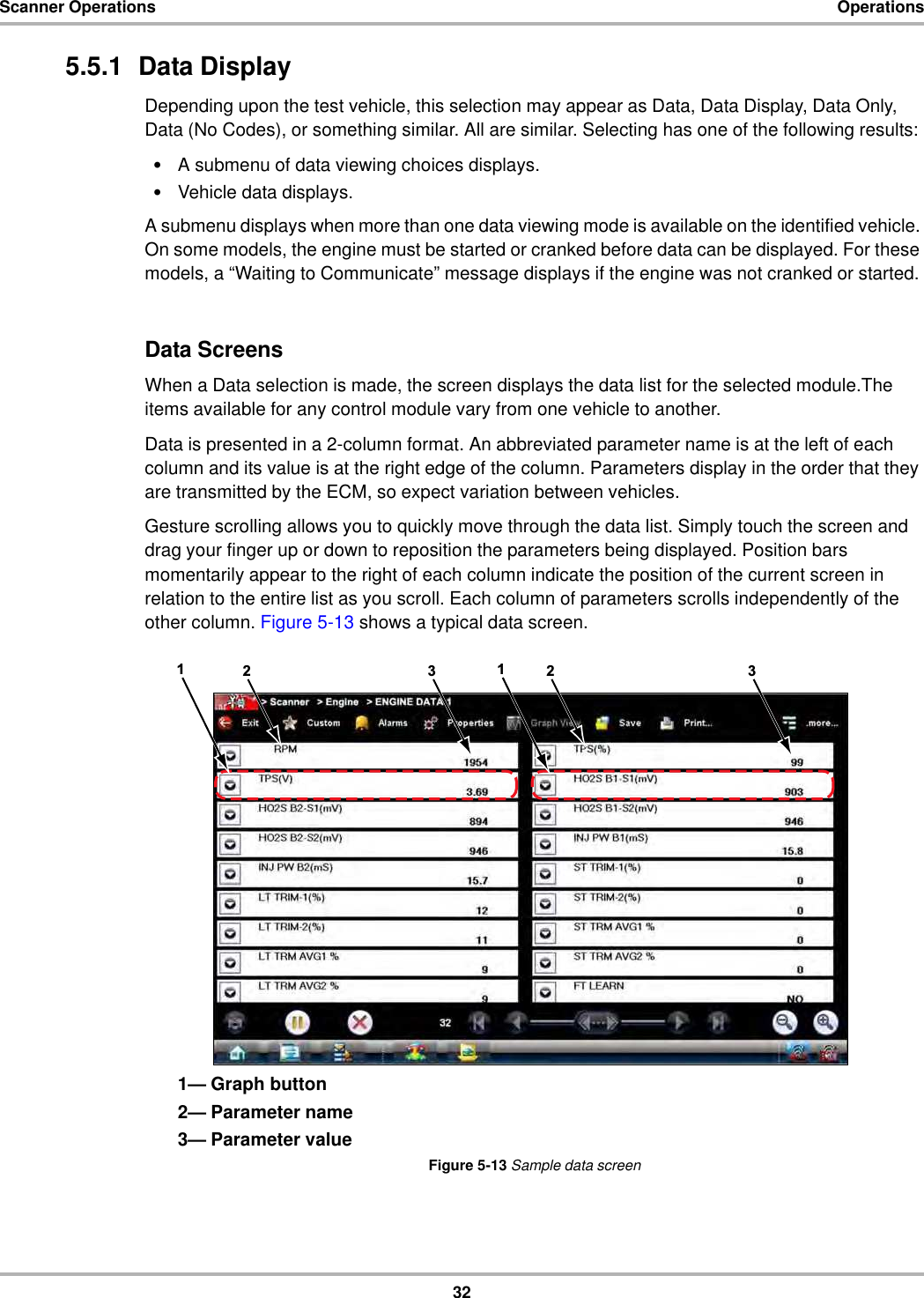 32Scanner Operations Operations5.5.1  Data DisplayDepending upon the test vehicle, this selection may appear as Data, Data Display, Data Only, Data (No Codes), or something similar. All are similar. Selecting has one of the following results:•A submenu of data viewing choices displays.•Vehicle data displays.A submenu displays when more than one data viewing mode is available on the identified vehicle. On some models, the engine must be started or cranked before data can be displayed. For these models, a “Waiting to Communicate” message displays if the engine was not cranked or started.Data ScreensWhen a Data selection is made, the screen displays the data list for the selected module.The items available for any control module vary from one vehicle to another.Data is presented in a 2-column format. An abbreviated parameter name is at the left of each column and its value is at the right edge of the column. Parameters display in the order that they are transmitted by the ECM, so expect variation between vehicles.Gesture scrolling allows you to quickly move through the data list. Simply touch the screen and drag your finger up or down to reposition the parameters being displayed. Position bars momentarily appear to the right of each column indicate the position of the current screen in relation to the entire list as you scroll. Each column of parameters scrolls independently of the other column. Figure 5-13 shows a typical data screen.1— Graph button2— Parameter name3— Parameter valueFigure 5-13 Sample data screen