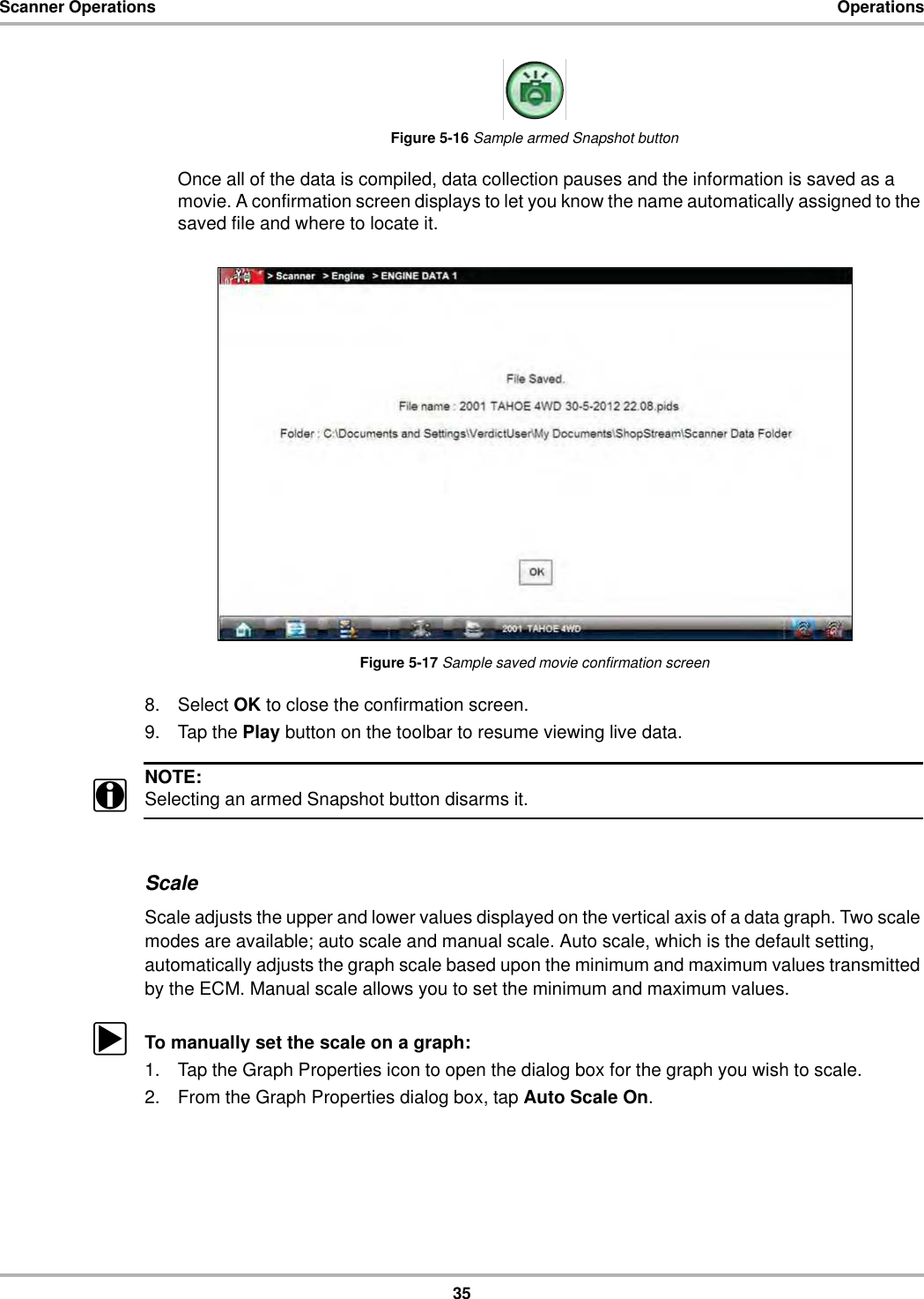 35Scanner Operations OperationsFigure 5-16 Sample armed Snapshot buttonOnce all of the data is compiled, data collection pauses and the information is saved as a movie. A confirmation screen displays to let you know the name automatically assigned to the saved file and where to locate it.Figure 5-17 Sample saved movie confirmation screen8. Select OK to close the confirmation screen.9. Tap the Play button on the toolbar to resume viewing live data.NOTE:iSelecting an armed Snapshot button disarms it.ScaleScale adjusts the upper and lower values displayed on the vertical axis of a data graph. Two scale modes are available; auto scale and manual scale. Auto scale, which is the default setting, automatically adjusts the graph scale based upon the minimum and maximum values transmitted by the ECM. Manual scale allows you to set the minimum and maximum values.zTo manually set the scale on a graph:1. Tap the Graph Properties icon to open the dialog box for the graph you wish to scale.2. From the Graph Properties dialog box, tap Auto Scale On.