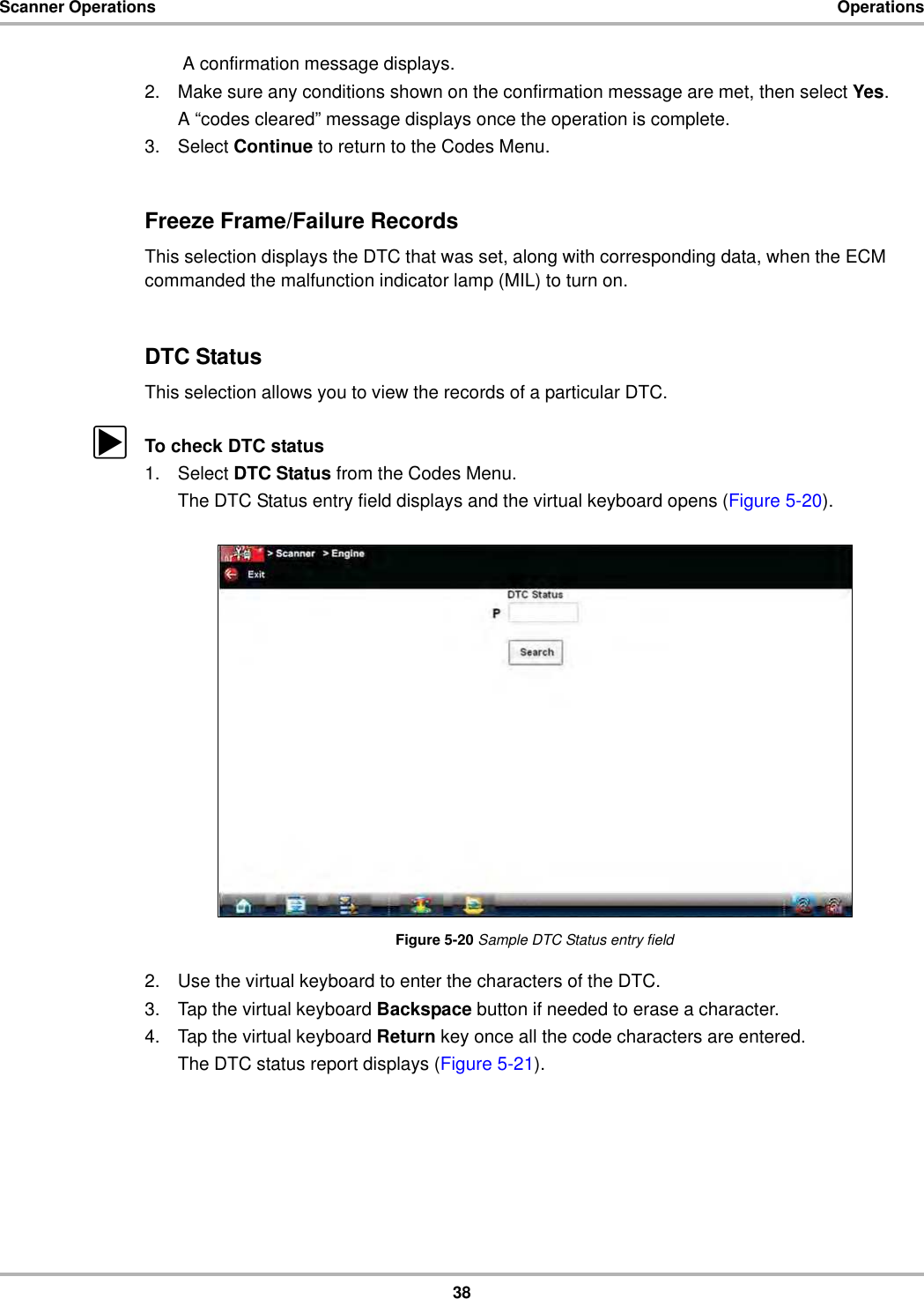 38Scanner Operations Operations A confirmation message displays.2. Make sure any conditions shown on the confirmation message are met, then select Yes.A “codes cleared” message displays once the operation is complete.3. Select Continue to return to the Codes Menu.Freeze Frame/Failure RecordsThis selection displays the DTC that was set, along with corresponding data, when the ECM commanded the malfunction indicator lamp (MIL) to turn on.DTC StatusThis selection allows you to view the records of a particular DTC.zTo check DTC status1. Select DTC Status from the Codes Menu.The DTC Status entry field displays and the virtual keyboard opens (Figure 5-20).Figure 5-20 Sample DTC Status entry field2. Use the virtual keyboard to enter the characters of the DTC.3. Tap the virtual keyboard Backspace button if needed to erase a character.4. Tap the virtual keyboard Return key once all the code characters are entered.The DTC status report displays (Figure 5-21).