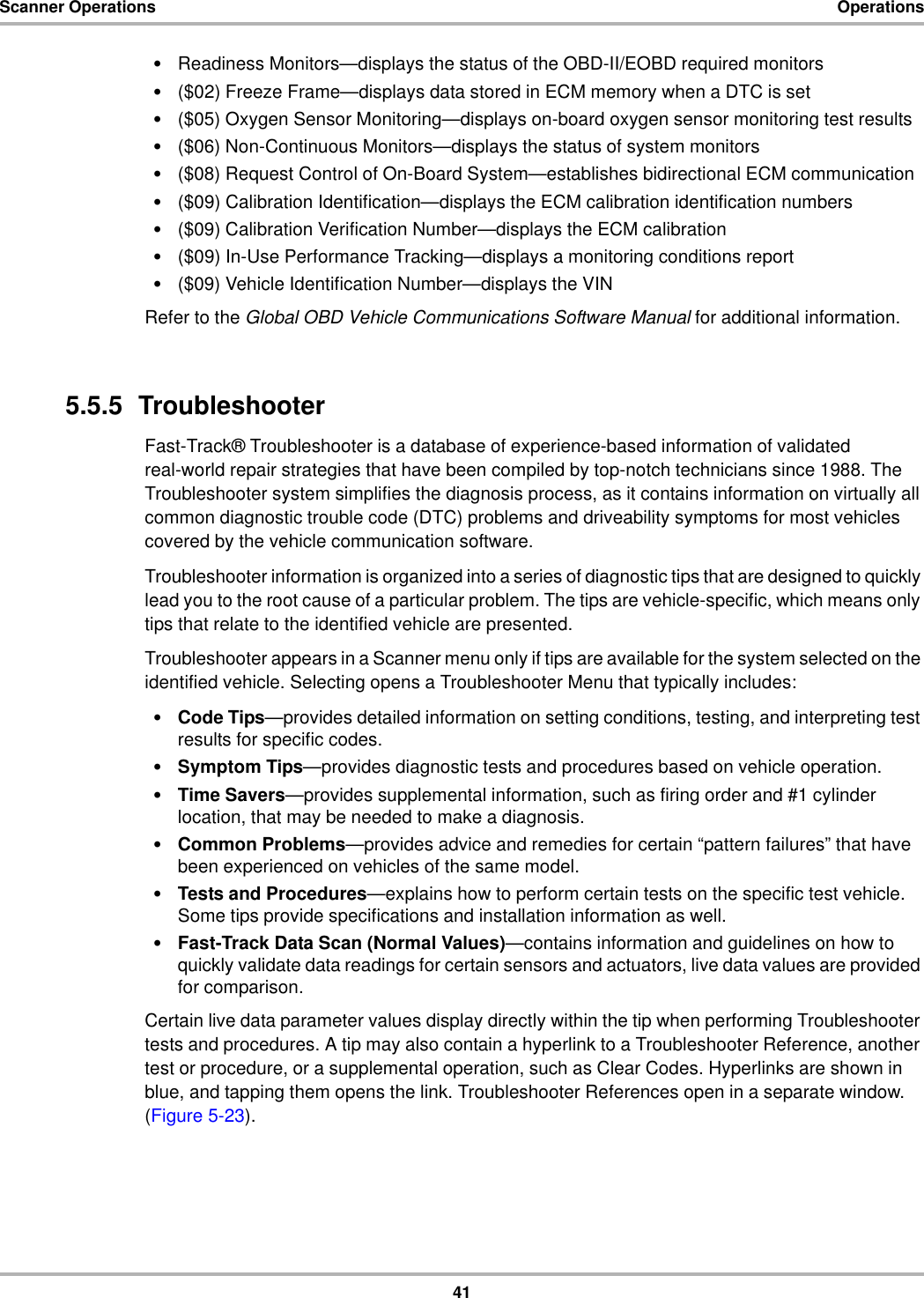 41Scanner Operations Operations•Readiness Monitors—displays the status of the OBD-II/EOBD required monitors•($02) Freeze Frame—displays data stored in ECM memory when a DTC is set•($05) Oxygen Sensor Monitoring—displays on-board oxygen sensor monitoring test results•($06) Non-Continuous Monitors—displays the status of system monitors•($08) Request Control of On-Board System—establishes bidirectional ECM communication•($09) Calibration Identification—displays the ECM calibration identification numbers•($09) Calibration Verification Number—displays the ECM calibration•($09) In-Use Performance Tracking—displays a monitoring conditions report•($09) Vehicle Identification Number—displays the VINRefer to the Global OBD Vehicle Communications Software Manual for additional information.5.5.5  TroubleshooterFast-Track® Troubleshooter is a database of experience-based information of validated real-world repair strategies that have been compiled by top-notch technicians since 1988. The Troubleshooter system simplifies the diagnosis process, as it contains information on virtually all common diagnostic trouble code (DTC) problems and driveability symptoms for most vehicles covered by the vehicle communication software.Troubleshooter information is organized into a series of diagnostic tips that are designed to quickly lead you to the root cause of a particular problem. The tips are vehicle-specific, which means only tips that relate to the identified vehicle are presented.Troubleshooter appears in a Scanner menu only if tips are available for the system selected on the identified vehicle. Selecting opens a Troubleshooter Menu that typically includes:•Code Tips—provides detailed information on setting conditions, testing, and interpreting test results for specific codes.•Symptom Tips—provides diagnostic tests and procedures based on vehicle operation.•Time Savers—provides supplemental information, such as firing order and #1 cylinder location, that may be needed to make a diagnosis.•Common Problems—provides advice and remedies for certain “pattern failures” that have been experienced on vehicles of the same model.•Tests and Procedures—explains how to perform certain tests on the specific test vehicle. Some tips provide specifications and installation information as well.•Fast-Track Data Scan (Normal Values)—contains information and guidelines on how to quickly validate data readings for certain sensors and actuators, live data values are provided for comparison.Certain live data parameter values display directly within the tip when performing Troubleshooter tests and procedures. A tip may also contain a hyperlink to a Troubleshooter Reference, another test or procedure, or a supplemental operation, such as Clear Codes. Hyperlinks are shown in blue, and tapping them opens the link. Troubleshooter References open in a separate window. (Figure 5-23).