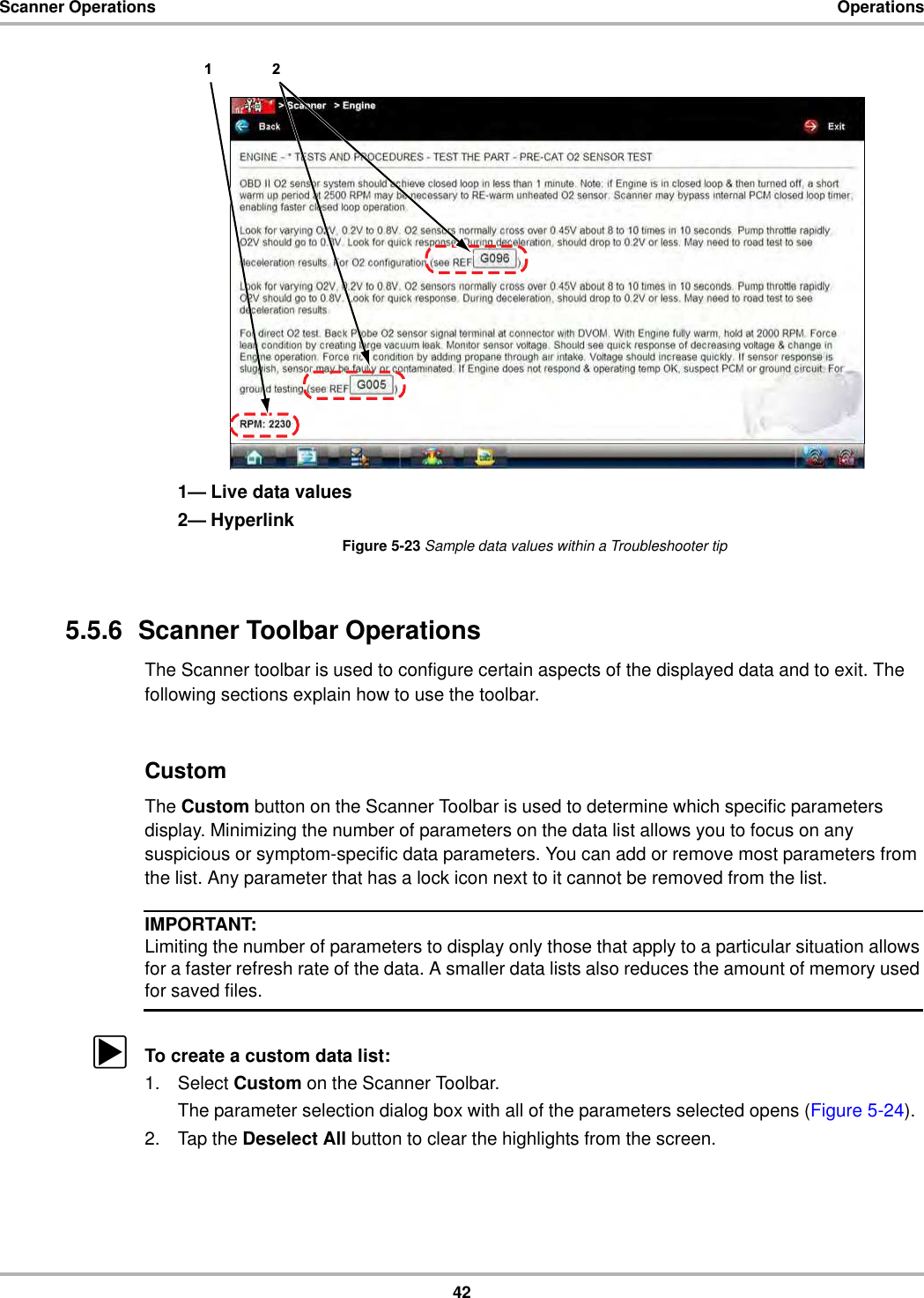 42Scanner Operations Operations1— Live data values2— HyperlinkFigure 5-23 Sample data values within a Troubleshooter tip5.5.6  Scanner Toolbar OperationsThe Scanner toolbar is used to configure certain aspects of the displayed data and to exit. The following sections explain how to use the toolbar.CustomThe Custom button on the Scanner Toolbar is used to determine which specific parameters display. Minimizing the number of parameters on the data list allows you to focus on any suspicious or symptom-specific data parameters. You can add or remove most parameters from the list. Any parameter that has a lock icon next to it cannot be removed from the list.IMPORTANT:Limiting the number of parameters to display only those that apply to a particular situation allows for a faster refresh rate of the data. A smaller data lists also reduces the amount of memory used for saved files.zTo create a custom data list:1. Select Custom on the Scanner Toolbar.The parameter selection dialog box with all of the parameters selected opens (Figure 5-24).2. Tap the Deselect All button to clear the highlights from the screen.