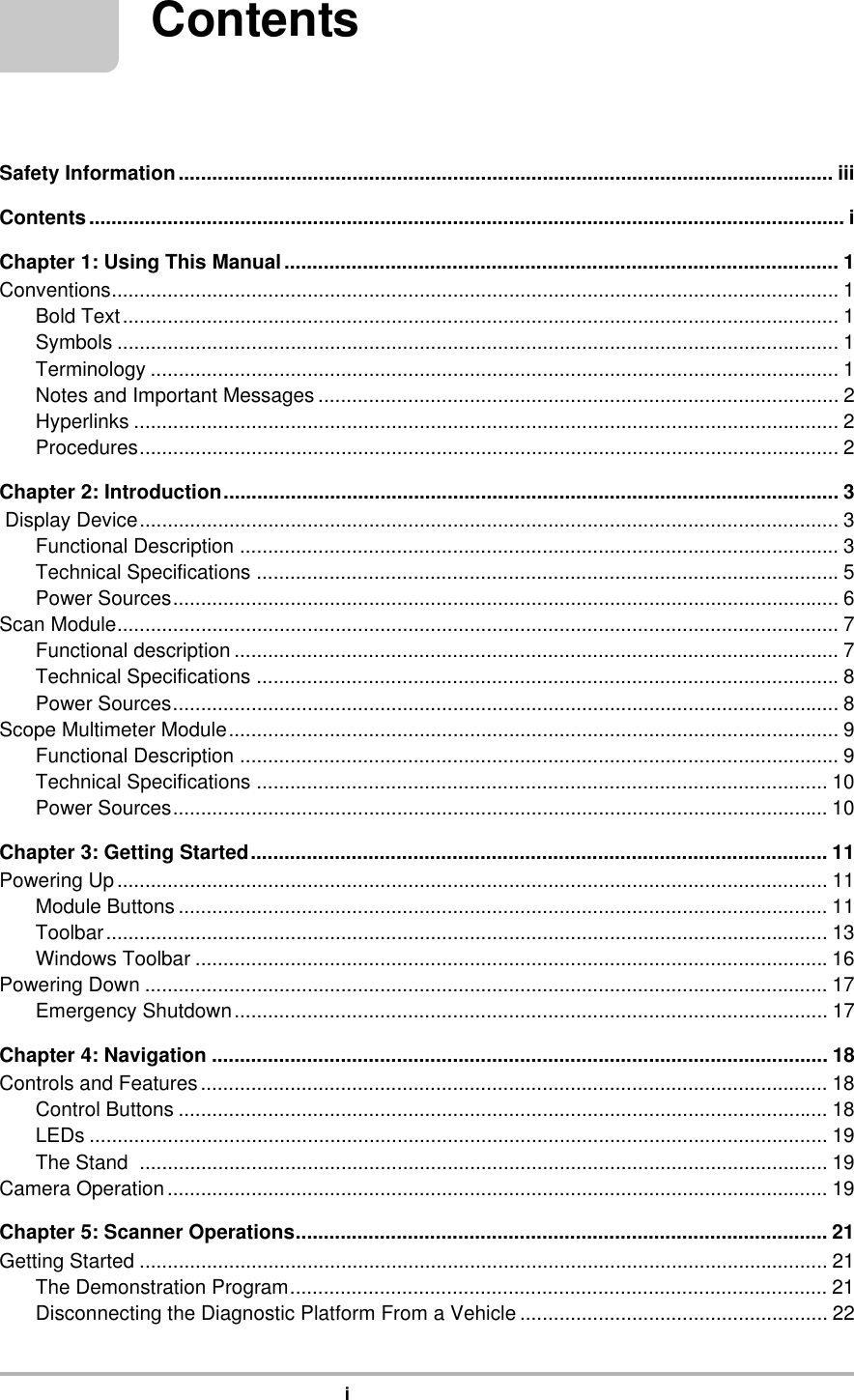 iContentsSafety Information..................................................................................................................... iiiContents....................................................................................................................................... iChapter 1: Using This Manual................................................................................................... 1Conventions.................................................................................................................................. 1Bold Text................................................................................................................................ 1Symbols ................................................................................................................................. 1Terminology ........................................................................................................................... 1Notes and Important Messages ............................................................................................. 2Hyperlinks .............................................................................................................................. 2Procedures............................................................................................................................. 2Chapter 2: Introduction.............................................................................................................. 3 Display Device............................................................................................................................. 3Functional Description ........................................................................................................... 3Technical Specifications ........................................................................................................5Power Sources....................................................................................................................... 6Scan Module................................................................................................................................. 7Functional description ............................................................................................................ 7Technical Specifications ........................................................................................................8Power Sources....................................................................................................................... 8Scope Multimeter Module............................................................................................................. 9Functional Description ........................................................................................................... 9Technical Specifications ...................................................................................................... 10Power Sources..................................................................................................................... 10Chapter 3: Getting Started....................................................................................................... 11Powering Up............................................................................................................................... 11Module Buttons .................................................................................................................... 11Toolbar................................................................................................................................. 13Windows Toolbar .................................................................................................................16Powering Down .......................................................................................................................... 17Emergency Shutdown.......................................................................................................... 17Chapter 4: Navigation .............................................................................................................. 18Controls and Features................................................................................................................ 18Control Buttons .................................................................................................................... 18LEDs .................................................................................................................................... 19The Stand  ........................................................................................................................... 19Camera Operation...................................................................................................................... 19Chapter 5: Scanner Operations............................................................................................... 21Getting Started ........................................................................................................................... 21The Demonstration Program................................................................................................ 21Disconnecting the Diagnostic Platform From a Vehicle ....................................................... 22