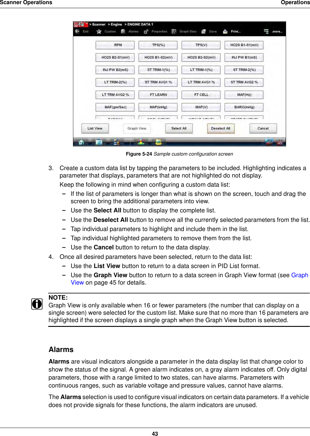 43Scanner Operations OperationsFigure 5-24 Sample custom configuration screen3. Create a custom data list by tapping the parameters to be included. Highlighting indicates a parameter that displays, parameters that are not highlighted do not display.Keep the following in mind when configuring a custom data list:–If the list of parameters is longer than what is shown on the screen, touch and drag the screen to bring the additional parameters into view.–Use the Select All button to display the complete list.–Use the Deselect All button to remove all the currently selected parameters from the list.–Tap individual parameters to highlight and include them in the list.–Tap individual highlighted parameters to remove them from the list.–Use the Cancel button to return to the data display.4. Once all desired parameters have been selected, return to the data list:–Use the List View button to return to a data screen in PID List format.–Use the Graph View button to return to a data screen in Graph View format (see Graph View on page 45 for details.NOTE:iGraph View is only available when 16 or fewer parameters (the number that can display on a single screen) were selected for the custom list. Make sure that no more than 16 parameters are highlighted if the screen displays a single graph when the Graph View button is selected.AlarmsAlarms are visual indicators alongside a parameter in the data display list that change color to show the status of the signal. A green alarm indicates on, a gray alarm indicates off. Only digital parameters, those with a range limited to two states, can have alarms. Parameters with continuous ranges, such as variable voltage and pressure values, cannot have alarms.The Alarms selection is used to configure visual indicators on certain data parameters. If a vehicle does not provide signals for these functions, the alarm indicators are unused.