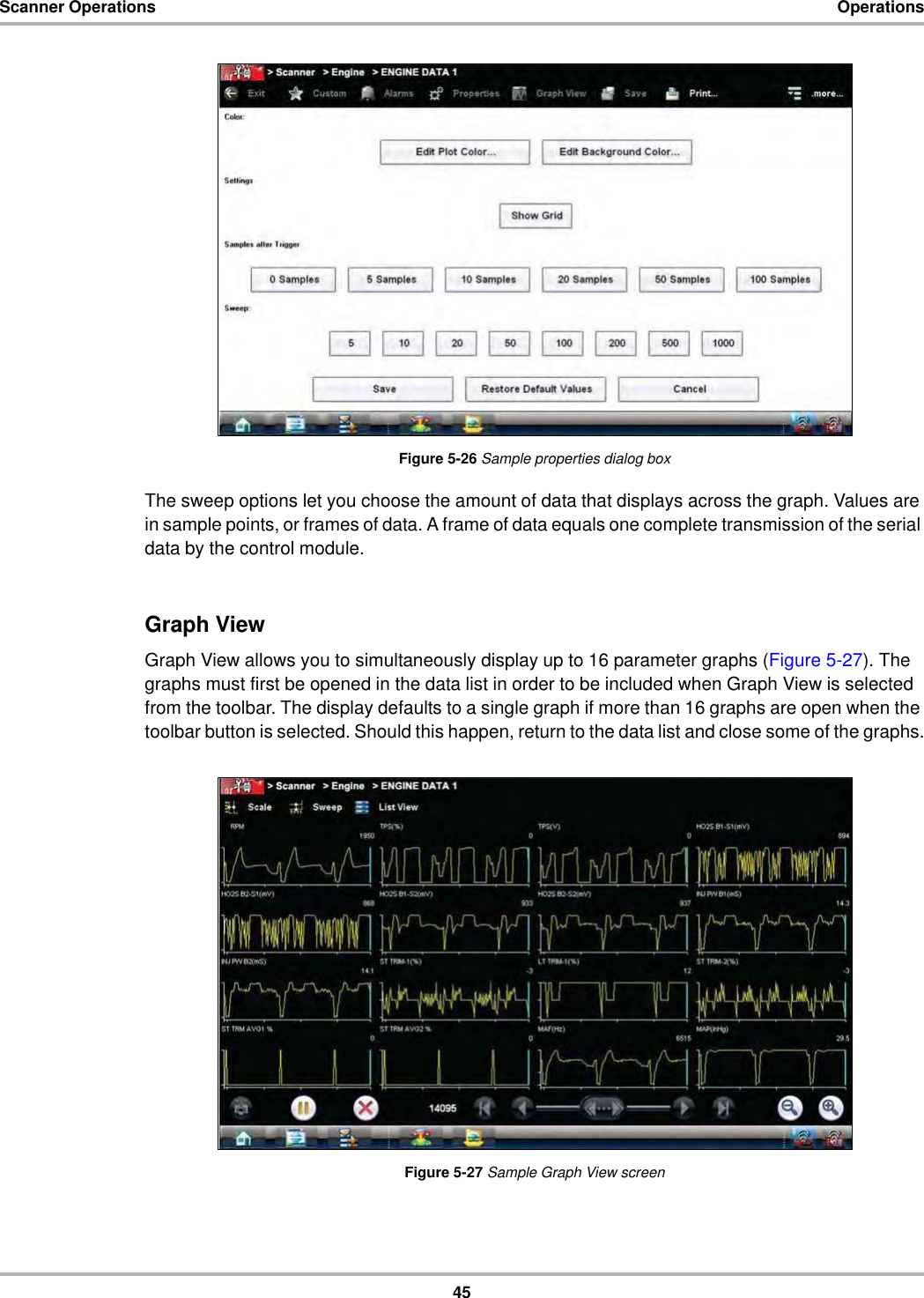 45Scanner Operations OperationsFigure 5-26 Sample properties dialog boxThe sweep options let you choose the amount of data that displays across the graph. Values are in sample points, or frames of data. A frame of data equals one complete transmission of the serial data by the control module.Graph ViewGraph View allows you to simultaneously display up to 16 parameter graphs (Figure 5-27). The graphs must first be opened in the data list in order to be included when Graph View is selected from the toolbar. The display defaults to a single graph if more than 16 graphs are open when the toolbar button is selected. Should this happen, return to the data list and close some of the graphs.Figure 5-27 Sample Graph View screen