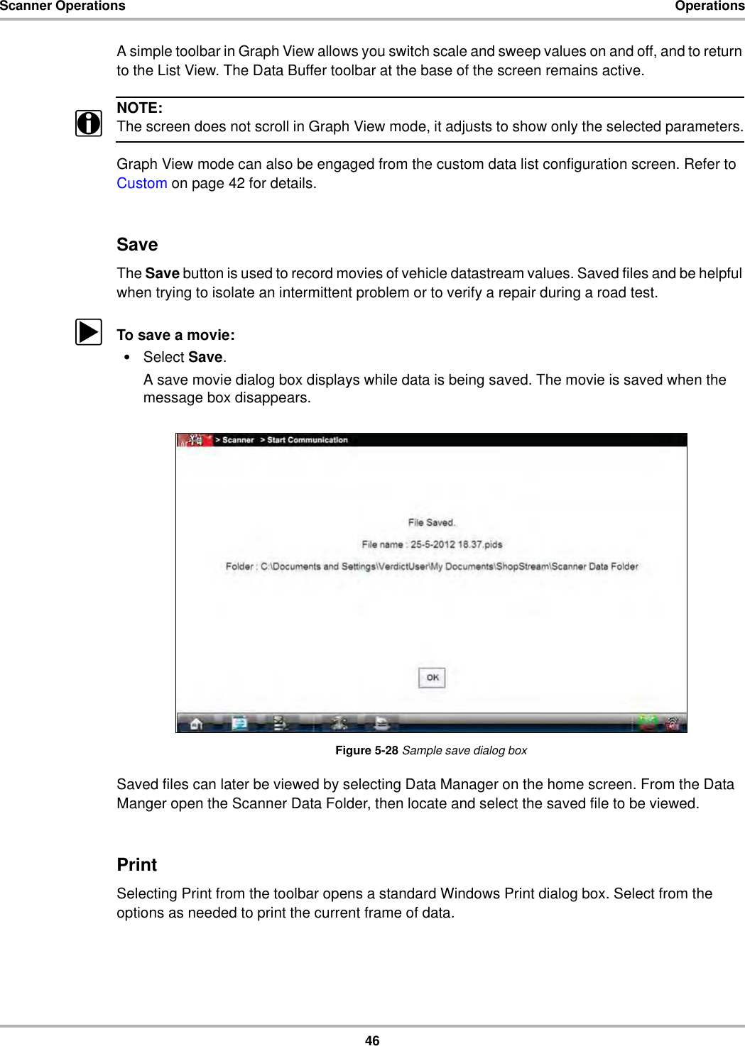 46Scanner Operations OperationsA simple toolbar in Graph View allows you switch scale and sweep values on and off, and to return to the List View. The Data Buffer toolbar at the base of the screen remains active.NOTE:iThe screen does not scroll in Graph View mode, it adjusts to show only the selected parameters.Graph View mode can also be engaged from the custom data list configuration screen. Refer to Custom on page 42 for details.SaveThe Save button is used to record movies of vehicle datastream values. Saved files and be helpful when trying to isolate an intermittent problem or to verify a repair during a road test.zTo save a movie:•Select Save.A save movie dialog box displays while data is being saved. The movie is saved when the message box disappears.Figure 5-28 Sample save dialog boxSaved files can later be viewed by selecting Data Manager on the home screen. From the Data Manger open the Scanner Data Folder, then locate and select the saved file to be viewed.PrintSelecting Print from the toolbar opens a standard Windows Print dialog box. Select from the options as needed to print the current frame of data.