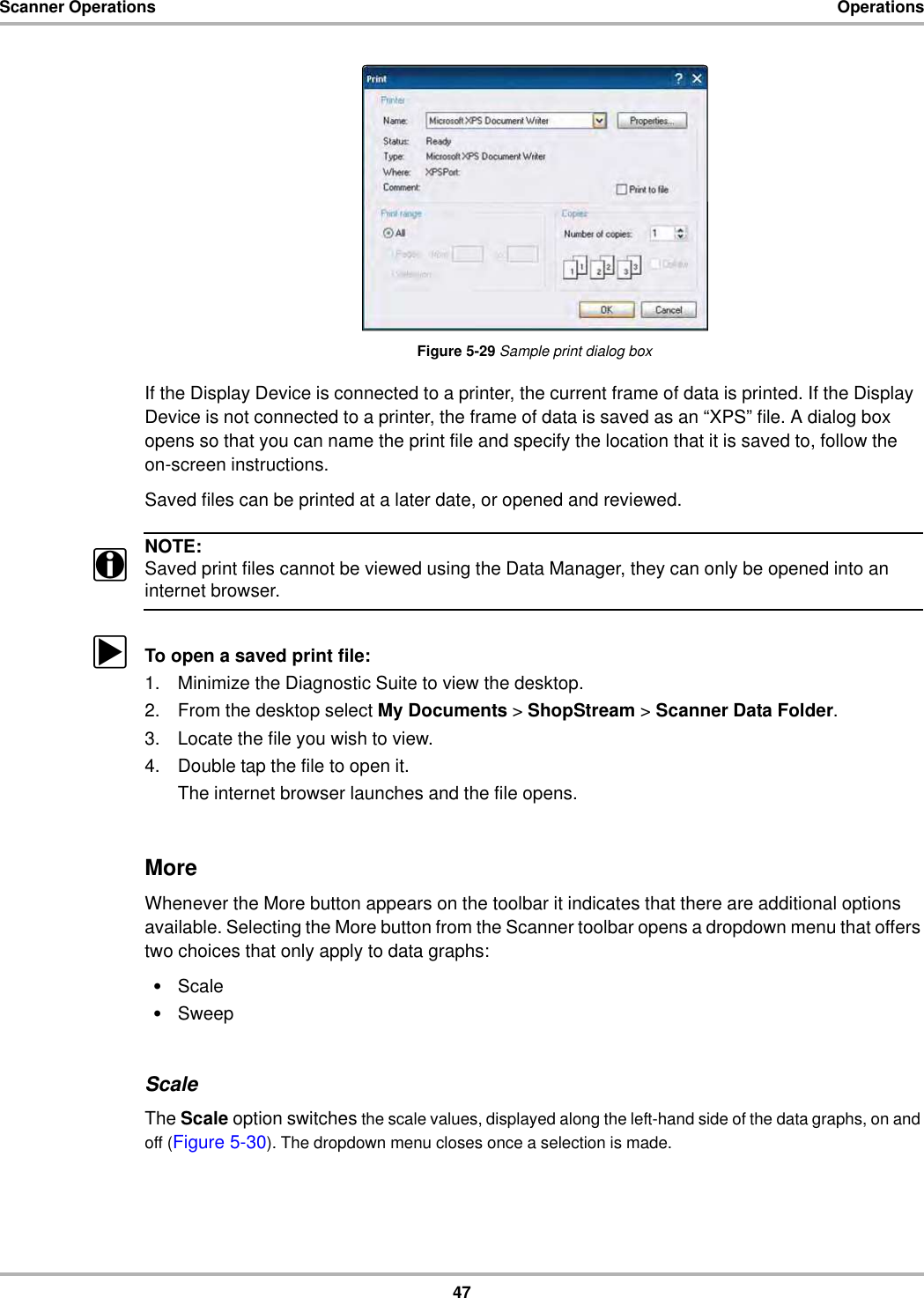 47Scanner Operations OperationsFigure 5-29 Sample print dialog boxIf the Display Device is connected to a printer, the current frame of data is printed. If the Display Device is not connected to a printer, the frame of data is saved as an “XPS” file. A dialog box opens so that you can name the print file and specify the location that it is saved to, follow the on-screen instructions.Saved files can be printed at a later date, or opened and reviewed.NOTE:iSaved print files cannot be viewed using the Data Manager, they can only be opened into an internet browser.zTo open a saved print file:1. Minimize the Diagnostic Suite to view the desktop.2. From the desktop select My Documents &gt; ShopStream &gt; Scanner Data Folder.3. Locate the file you wish to view.4. Double tap the file to open it.The internet browser launches and the file opens.MoreWhenever the More button appears on the toolbar it indicates that there are additional options available. Selecting the More button from the Scanner toolbar opens a dropdown menu that offers two choices that only apply to data graphs:•Scale•SweepScaleThe Scale option switches the scale values, displayed along the left-hand side of the data graphs, on and off (Figure 5-30). The dropdown menu closes once a selection is made.