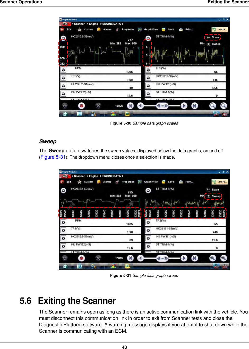 48Scanner Operations Exiting the ScannerFigure 5-30 Sample data graph scalesSweepThe Sweep option switches the sweep values, displayed below the data graphs, on and off (Figure 5-31). The dropdown menu closes once a selection is made.Figure 5-31 Sample data graph sweep5.6   Exiting the ScannerThe Scanner remains open as long as there is an active communication link with the vehicle. You must disconnect this communication link in order to exit from Scanner tests and close the Diagnostic Platform software. A warning message displays if you attempt to shut down while the Scanner is communicating with an ECM.