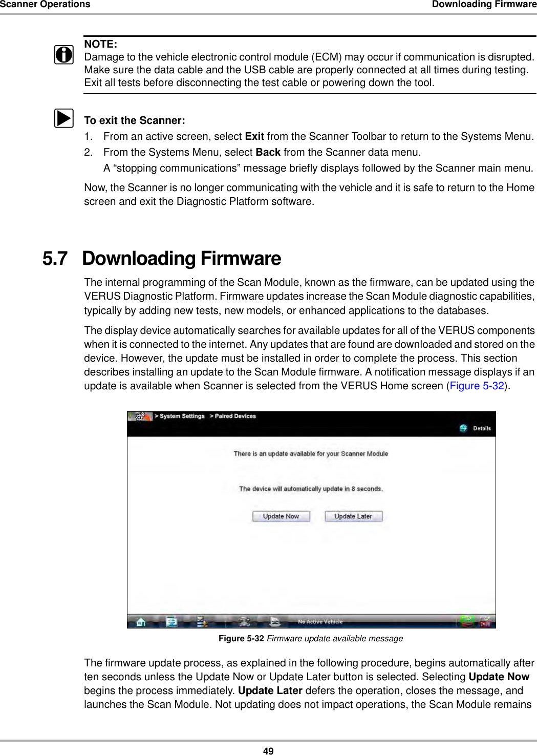 49Scanner Operations Downloading FirmwareNOTE:iDamage to the vehicle electronic control module (ECM) may occur if communication is disrupted. Make sure the data cable and the USB cable are properly connected at all times during testing. Exit all tests before disconnecting the test cable or powering down the tool.zTo exit the Scanner:1. From an active screen, select Exit from the Scanner Toolbar to return to the Systems Menu.2. From the Systems Menu, select Back from the Scanner data menu.A “stopping communications” message briefly displays followed by the Scanner main menu.Now, the Scanner is no longer communicating with the vehicle and it is safe to return to the Home screen and exit the Diagnostic Platform software.5.7   Downloading FirmwareThe internal programming of the Scan Module, known as the firmware, can be updated using the VERUS Diagnostic Platform. Firmware updates increase the Scan Module diagnostic capabilities, typically by adding new tests, new models, or enhanced applications to the databases.The display device automatically searches for available updates for all of the VERUS components when it is connected to the internet. Any updates that are found are downloaded and stored on the device. However, the update must be installed in order to complete the process. This section describes installing an update to the Scan Module firmware. A notification message displays if an update is available when Scanner is selected from the VERUS Home screen (Figure 5-32).Figure 5-32 Firmware update available messageThe firmware update process, as explained in the following procedure, begins automatically after ten seconds unless the Update Now or Update Later button is selected. Selecting Update Now begins the process immediately. Update Later defers the operation, closes the message, and launches the Scan Module. Not updating does not impact operations, the Scan Module remains 