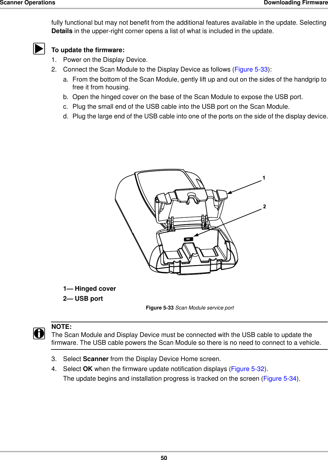 50Scanner Operations Downloading Firmwarefully functional but may not benefit from the additional features available in the update. Selecting Details in the upper-right corner opens a list of what is included in the update.zTo update the firmware:1. Power on the Display Device.2. Connect the Scan Module to the Display Device as follows (Figure 5-33):a. From the bottom of the Scan Module, gently lift up and out on the sides of the handgrip to free it from housing.b. Open the hinged cover on the base of the Scan Module to expose the USB port.c. Plug the small end of the USB cable into the USB port on the Scan Module.d. Plug the large end of the USB cable into one of the ports on the side of the display device.1— Hinged cover2— USB portFigure 5-33 Scan Module service portNOTE:iThe Scan Module and Display Device must be connected with the USB cable to update the firmware. The USB cable powers the Scan Module so there is no need to connect to a vehicle.3. Select Scanner from the Display Device Home screen.4. Select OK when the firmware update notification displays (Figure 5-32).The update begins and installation progress is tracked on the screen (Figure 5-34).