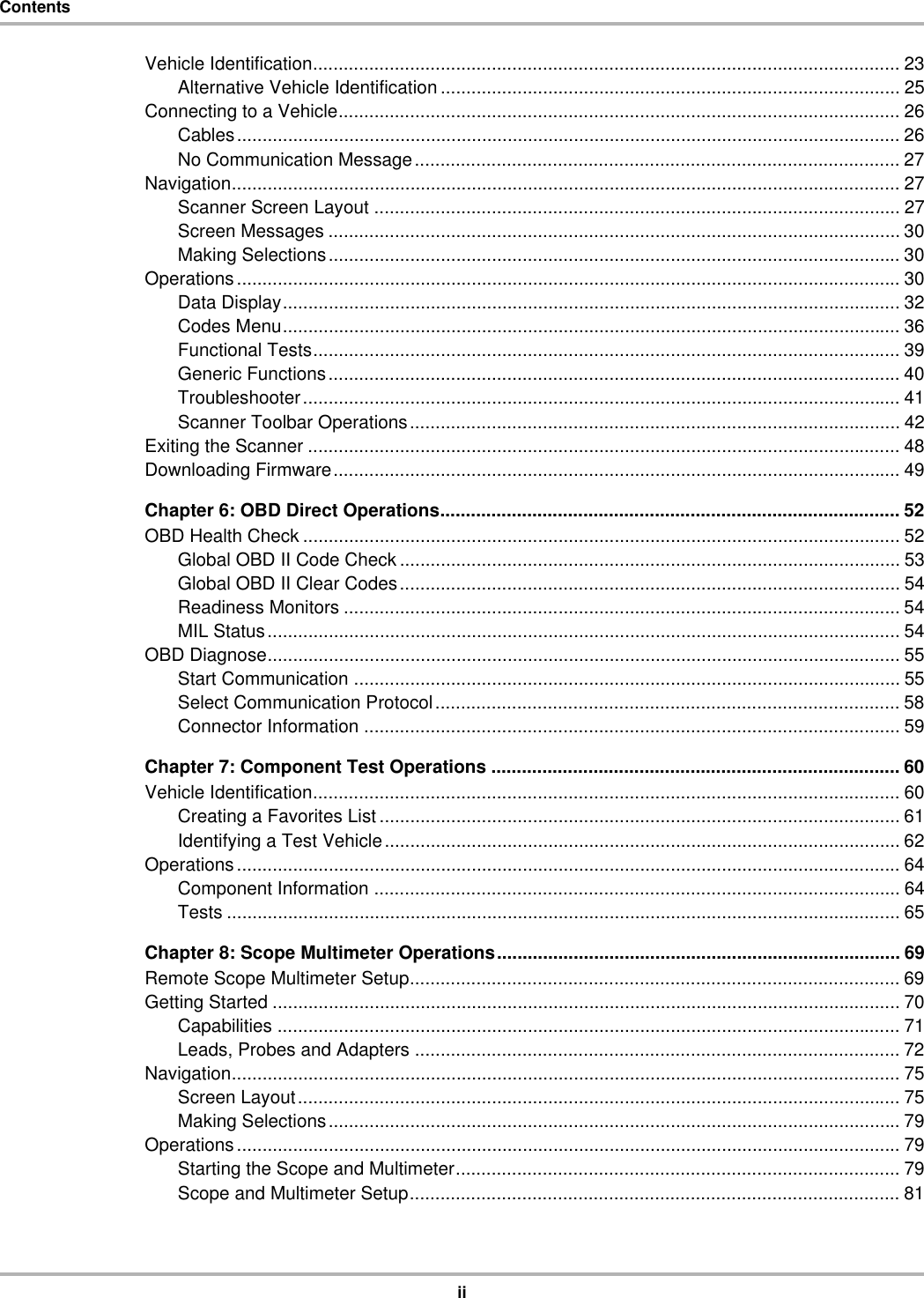 iiContentsVehicle Identification................................................................................................................... 23Alternative Vehicle Identification .......................................................................................... 25Connecting to a Vehicle.............................................................................................................. 26Cables.................................................................................................................................. 26No Communication Message............................................................................................... 27Navigation................................................................................................................................... 27Scanner Screen Layout ....................................................................................................... 27Screen Messages ................................................................................................................ 30Making Selections................................................................................................................ 30Operations.................................................................................................................................. 30Data Display......................................................................................................................... 32Codes Menu......................................................................................................................... 36Functional Tests................................................................................................................... 39Generic Functions................................................................................................................ 40Troubleshooter..................................................................................................................... 41Scanner Toolbar Operations................................................................................................ 42Exiting the Scanner .................................................................................................................... 48Downloading Firmware............................................................................................................... 49Chapter 6: OBD Direct Operations.......................................................................................... 52OBD Health Check ..................................................................................................................... 52Global OBD II Code Check .................................................................................................. 53Global OBD II Clear Codes.................................................................................................. 54Readiness Monitors ............................................................................................................. 54MIL Status............................................................................................................................ 54OBD Diagnose............................................................................................................................ 55Start Communication ........................................................................................................... 55Select Communication Protocol........................................................................................... 58Connector Information ......................................................................................................... 59Chapter 7: Component Test Operations ................................................................................ 60Vehicle Identification................................................................................................................... 60Creating a Favorites List ...................................................................................................... 61Identifying a Test Vehicle..................................................................................................... 62Operations.................................................................................................................................. 64Component Information ....................................................................................................... 64Tests .................................................................................................................................... 65Chapter 8: Scope Multimeter Operations............................................................................... 69Remote Scope Multimeter Setup................................................................................................ 69Getting Started ........................................................................................................................... 70Capabilities .......................................................................................................................... 71Leads, Probes and Adapters ............................................................................................... 72Navigation................................................................................................................................... 75Screen Layout...................................................................................................................... 75Making Selections................................................................................................................ 79Operations.................................................................................................................................. 79Starting the Scope and Multimeter....................................................................................... 79Scope and Multimeter Setup................................................................................................ 81