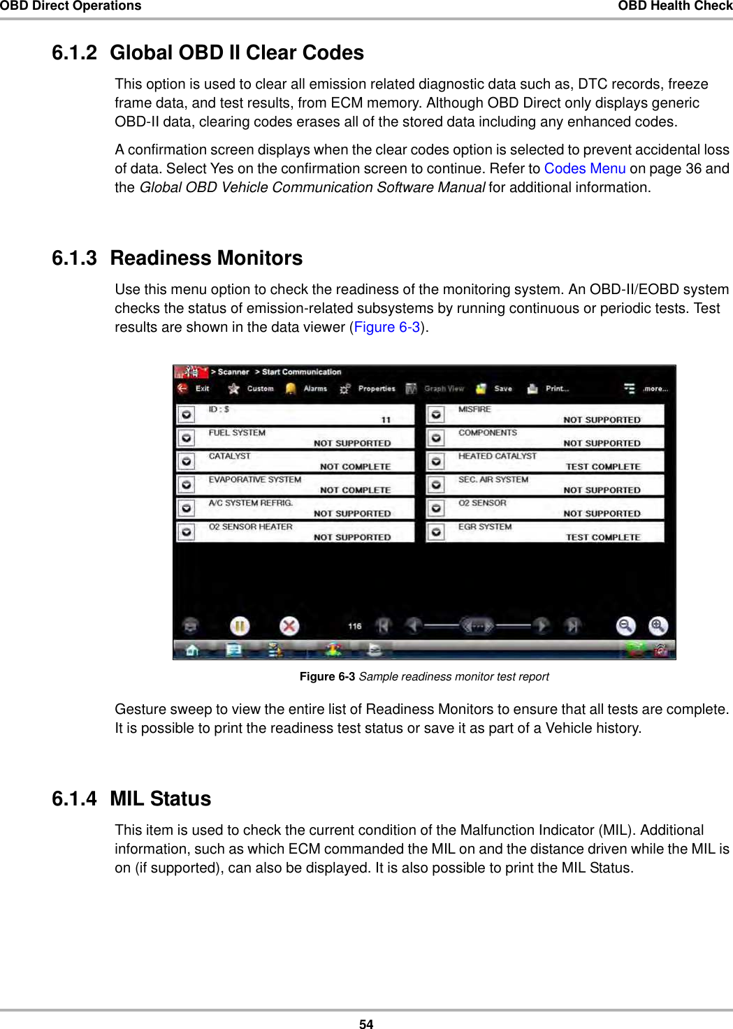 54OBD Direct Operations OBD Health Check6.1.2  Global OBD II Clear CodesThis option is used to clear all emission related diagnostic data such as, DTC records, freeze frame data, and test results, from ECM memory. Although OBD Direct only displays generic OBD-II data, clearing codes erases all of the stored data including any enhanced codes.A confirmation screen displays when the clear codes option is selected to prevent accidental loss of data. Select Yes on the confirmation screen to continue. Refer to Codes Menu on page 36 and the Global OBD Vehicle Communication Software Manual for additional information.6.1.3  Readiness MonitorsUse this menu option to check the readiness of the monitoring system. An OBD-II/EOBD system checks the status of emission-related subsystems by running continuous or periodic tests. Test results are shown in the data viewer (Figure 6-3).Figure 6-3 Sample readiness monitor test reportGesture sweep to view the entire list of Readiness Monitors to ensure that all tests are complete. It is possible to print the readiness test status or save it as part of a Vehicle history.6.1.4  MIL StatusThis item is used to check the current condition of the Malfunction Indicator (MIL). Additional information, such as which ECM commanded the MIL on and the distance driven while the MIL is on (if supported), can also be displayed. It is also possible to print the MIL Status.