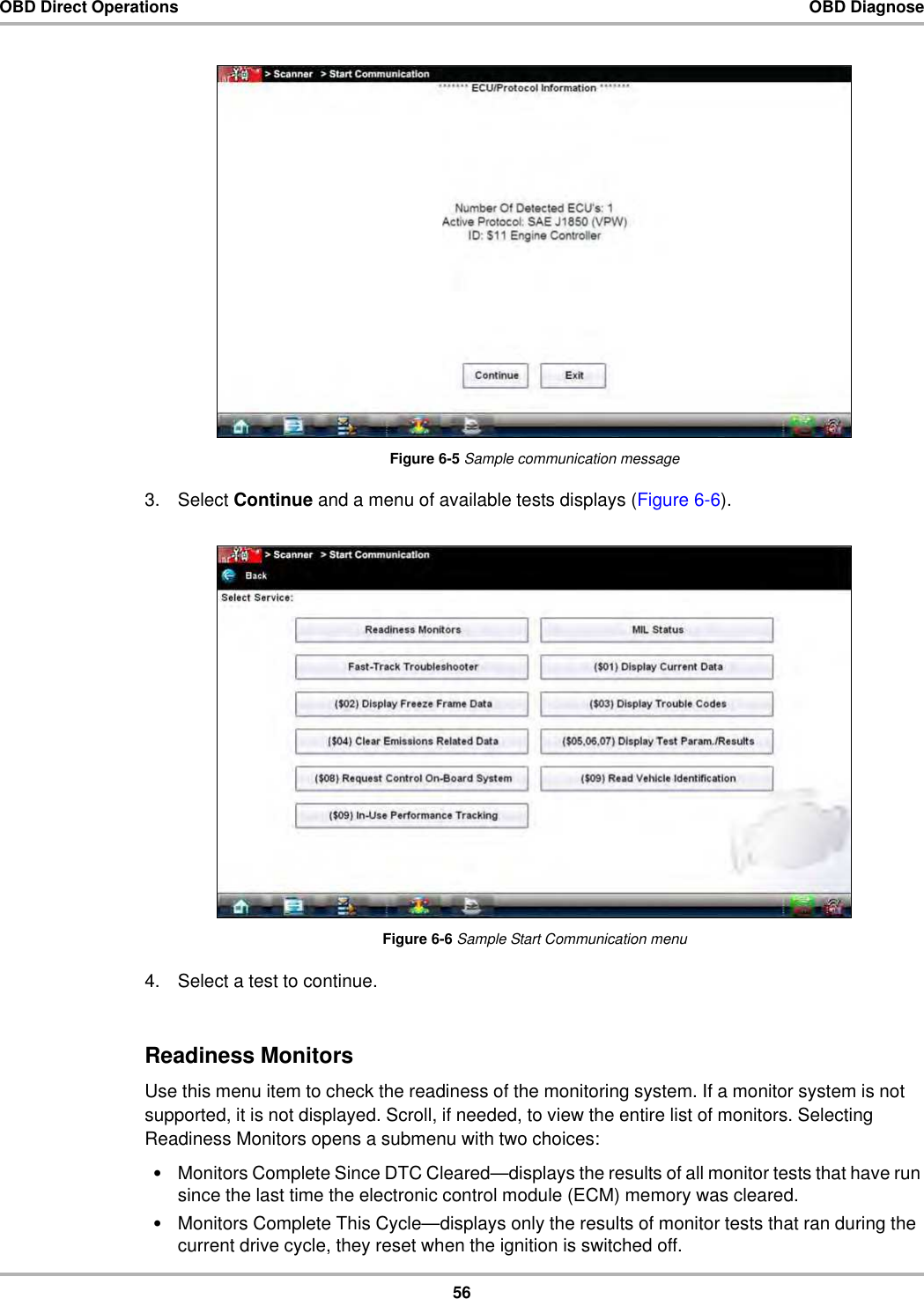 56OBD Direct Operations OBD DiagnoseFigure 6-5 Sample communication message3. Select Continue and a menu of available tests displays (Figure 6-6).Figure 6-6 Sample Start Communication menu4. Select a test to continue.Readiness MonitorsUse this menu item to check the readiness of the monitoring system. If a monitor system is not supported, it is not displayed. Scroll, if needed, to view the entire list of monitors. Selecting Readiness Monitors opens a submenu with two choices:•Monitors Complete Since DTC Cleared—displays the results of all monitor tests that have run since the last time the electronic control module (ECM) memory was cleared.•Monitors Complete This Cycle—displays only the results of monitor tests that ran during the current drive cycle, they reset when the ignition is switched off. 